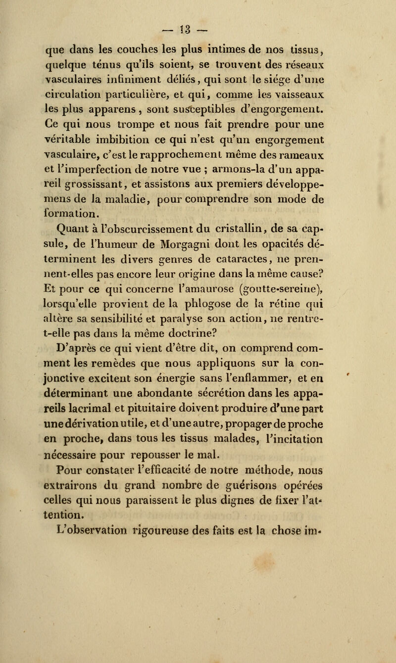 que clans les couches les plus intimes de nos tissus, quelque ténus qu'ils soient, se trouvent des réseaux vasculaires infiniment déliés, qui sont le siège d'une circulation particulière, et qui, comme les vaisseaux les plus apparens, sont susceptibles d'engorgement. Ce qui nous trompe et nous fait prendre pour une véritable imbibition ce qui n'est qu'un engorgement vasculaire, c'est le rapprochement même des rameaux et l'imperfection de notre vue ; armons-la d'un appa- reil grossissant, et assistons aux premiers développe- mens de la maladie, pour comprendre son mode de formation. Quant à l'obscurcissement du cristallin, de sa cap- sule, de l'humeur de Morgagni dont les opacités dé- terminent les divers genres de cataractes, ne pren- nent-elles pas encore leur origine dans la même cause? Et pour ce qui concerne l'amaurose (goutte-sereine), lorsqu'elle provient de la phlogose de îa rétine qui altère sa sensibilité et paralyse son action, ne rentre- t-eile pas dans la même doctrine? D'après ce qui vient d'être dit, on comprend com- ment les remèdes que nous appliquons sur la con- jonctive excitent son énergie sans l'enflammer, et en déterminant une abondante sécrétion dans les appa- reils lacrimal et pituitaire doivent produire d'une part une dérivation utile, et d'une autre, propager de proche en proche, dans tous les tissus malades, l'incitation nécessaire pour repousser le mal. Pour constater l'efficacité de notre méthode, nous extrairons du grand nombre de guérisons opérées celles qui nous paraissent le plus dignes de fixer Fat- tention. L'observation rigoureuse des faits est la chose im-