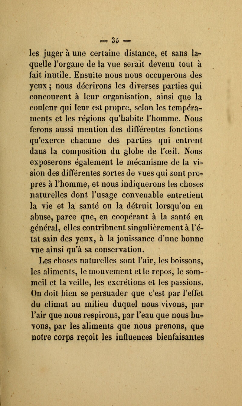 les juger à une certaine distance, et sans la- quelle l'organe de la vue serait devenu toul à fait inutile. Ensuite nous nous occuperons des yeux ; nous décrirons les diverses parties qui concourent à leur organisation, ainsi que la couleur qui leur est propre, selon les tempéra- ments et les régions qu'habite l'homme. Nous ferons aussi mention des différentes fonctions qu'exerce chacune des parties qui entrent dans la composition du globe de l'œil. Nous exposerons également le mécanisme de la vi- sion des différentes sortes de vues qui sont pro- pres à l'homme, et nous indiquerons les choses naturelles dont l'usage convenable entretient la vie et la santé ou la détruit lorsqu'on en abuse, parce que, en coopérant à la santé en général, elles contribuent singulièrement à l'é- tat sain des yeux, à la jouissance d'une bonne vue ainsi qu'à sa conservation. Les choses naturelles sont l'air, les boissons, les aliments, le mouvement et le repos, le som- meil et la veille, les excrétions et les passions. On doit bien se persuader que c'est par l'effet du climat au milieu duquel nous vivons, par l'air que nous respirons, par l'eau que nous bu- vons, par les aliments que nous prenons, que notre corps reçoit les influences bienfaisantes