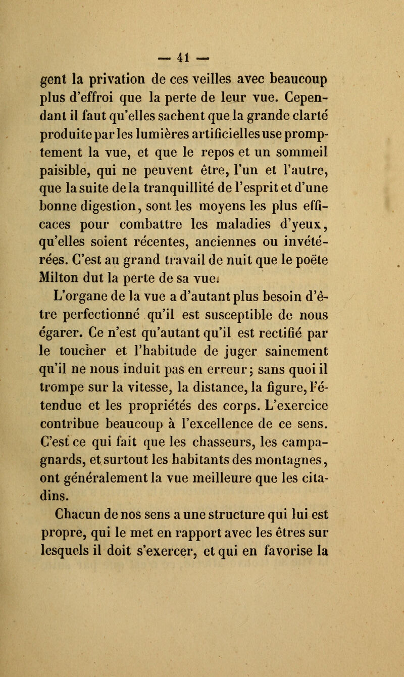 gent la privation de ces veilles avec beaucoup plus d'effroi que la perte de leur vue. Cepen- dant il faut qu'elles sachent que la grande clarté produite par les lumières artificielles use promp- tement la vue, et que le repos et un sommeil paisible, qui ne peuvent être, l'un et l'autre, que la suite de la tranquillité de l'esprit et d'une bonne digestion, sont les moyens les plus effi- caces pour combattre les maladies d'yeux, qu'elles soient récentes, anciennes ou invété- rées. C'est au grand travail de nuit que le poëte Milton dut la perte de sa vue* L'organe de la vue a d'autant plus besoin d'ê- tre perfectionné qu'il est susceptible de nous égarer. Ce n'est qu'autant qu'il est rectifié par le toucher et l'habitude de juger sainement qu'il ne nous induit pas en erreur ; sans quoi il trompe sur la vitesse, la distance, la figure, Fé- tendue et les propriétés des corps. L'exercice contribue beaucoup à l'excellence de ce sens. C'est ce qui fait que les chasseurs, les campa- gnards, et surtout les habitants des montagnes, ont généralement la vue meilleure que les cita- dins. Chacun de nos sens a une structure qui lui est propre, qui le met en rapport avec les êtres sur lesquels il doit s'exercer, et qui en favorise la