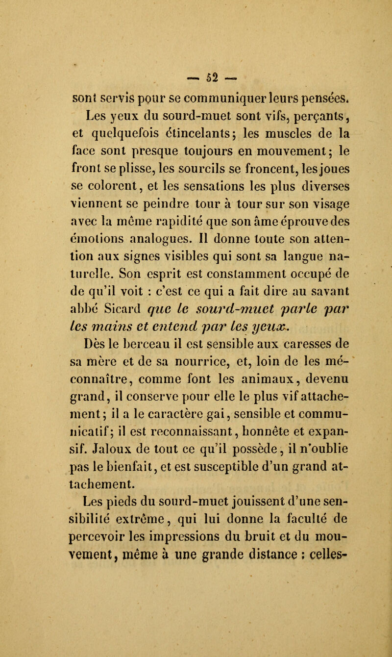 sont servis pour se communiquer leurs pensées* Les yeux du sourd-muet sont vifs, perçants, et quelquefois étincelants; les muscles de la face sont presque toujours en mouvement; le front se plisse, les sourcils se froncent, les joues se colorent, et les sensations les plus diverses viennent se peindre tour à tour sur son visage avec la même rapidité que son âme éprouve des émotions analogues. Il donne toute son atten- tion aux signes visibles qui sont sa langue na- turelle. Son esprit est constamment occupé de de qu'il voit : c'est ce qui a fait dire au savant abbé Sicard que le sourd-muet parle par les mains et entend par les yeuay. Dès le berceau il est sensible aux caresses de sa mère et de sa nourrice, et, loin de les mé- connaître, comme font les animaux, devenu grand, il conserve pour elle le plus vif attache- ment; il a le caractère gai, sensible et commu- nicatif; il est reconnaissant, honnête et expan- sif. Jaloux de tout ce qu'il possède, il n'oublie pas le bienfait, et est susceptible d'un grand at- tachement. Les pieds du sourd-muet jouissent d'une sen- sibilité extrême, qui lui donne la faculté de percevoir les impressions du bruit et du mou- vement, même à une grande distance ; celles-