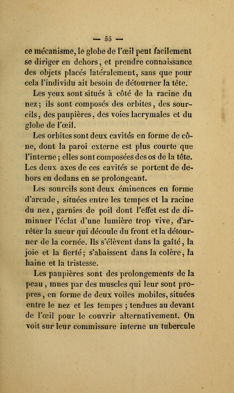 ce mécanisme, le globe de l'œil peut facilement se diriger en dehors, et prendre connaissance des objets placés latéralement, sans que pour cela l'individu ait besoin de détourner la tête. Les yeux sont situés à côté de la racine du nez : ils sont composés des orbites, des sour- cils, des paupières, des voies lacrymales et du globe de l'œil. Les orbites sont deux cavités en forme de cô- ne, dont la paroi externe est plus courte que l'interne ; elles sont composées des os de la tête. Les deux axes de ces cavités se portent de de- hors en dedans en se prolongeant. Les sourcils sont deux éminences en forme d'arcade, situées entre les tempes et la racine du nez, garnies de poil dont l'effet est de di- minuer l'éclat d'une lumière trop vive, d'ar- rêter la sueur qui découle du front et la détour- ner de la cornée. Ils s'élèvent dans la gaîlé, la joie et la fierté; s'abaissent dans la colère, la haine et la tristesse. Les paupières sont des prolongements de la peau, mues par des muscles qui leur sont pro- pres , en forme de deux voiles mobiles, situées entre le nez et les tempes ; tendues au devant de l'œil pour le couvrir alternativement. On voit sur leur commissure interne un tubercule