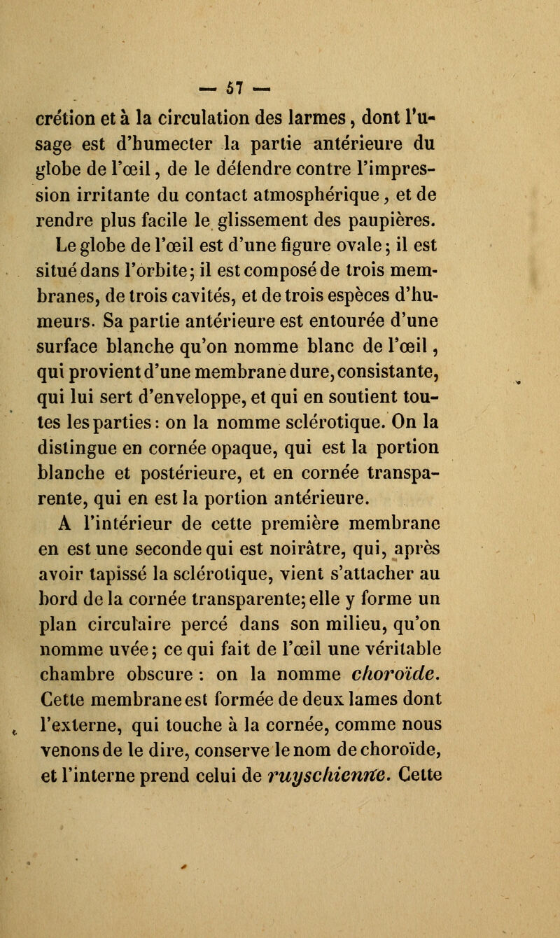 crétion et à la circulation des larmes, dont Tu- sage est d'humecter la partie antérieure du globe de l'œil, de le défendre contre l'impres- sion irritante du contact atmosphérique, et de rendre plus facile le glissement des paupières. Le globe de l'œil est d'une figure ovale ; il est situé dans l'orbite; il est composé de trois mem- branes, de trois cavités, et de trois espèces d'hu- meurs. Sa partie antérieure est entourée d'une surface blanche qu'on nomme blanc de l'œil, qui provient d'une membrane dure, consistante, qui lui sert d'enveloppe, et qui en soutient tou- tes les parties: on la nomme sclérotique. On la distingue en cornée opaque, qui est la portion blanche et postérieure, et en cornée transpa- rente, qui en est la portion antérieure. A l'intérieur de cette première membrane en est une seconde qui est noirâtre, qui, après avoir tapissé la sclérotique, vient s'attacher au bord de la cornée transparente; elle y forme un plan circulaire percé dans son milieu, qu'on nomme uvée; ce qui fait de l'œil une véritable chambre obscure : on la nomme choroïde. Cette membrane est formée de deux lames dont l'externe, qui touche à la cornée, comme nous venons de le dire, conserve le nom de choroïde, et l'interne prend celui de ruyschienrte. Celte