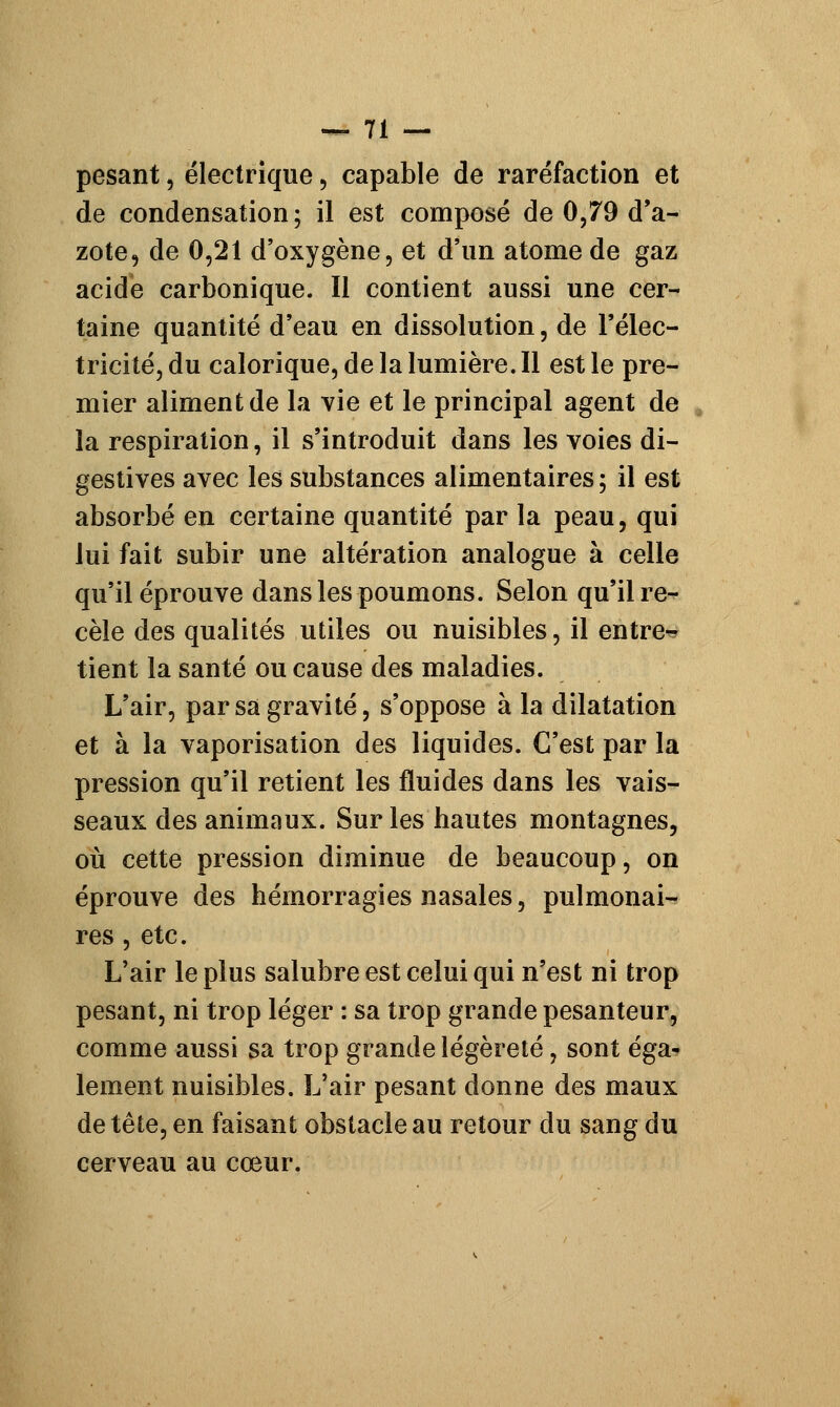 pesant, électrique, capable de raréfaction et de condensation; il est composé de 0,79 d'a- zote, de 0,21 d'oxygène, et d'un atome de gaz acide carbonique. Il contient aussi une cer- taine quantité d'eau en dissolution, de l'élec- tricité, du calorique, de la lumière. Il est le pre- mier aliment de la vie et le principal agent de la respiration, il s'introduit dans les voies di- gestives avec les substances alimentaires ; il est absorbé en certaine quantité par la peau, qui lui fait subir une altération analogue à celle qu'il éprouve dans les poumons. Selon qu'il re^- cèle des qualités utiles ou nuisibles, il entre- tient la santé ou cause des maladies. L'air, par sa gravité, s'oppose à la dilatation et à la vaporisation des liquides. C'est par la pression qu'il retient les fluides dans les vais- seaux des animaux. Sur les hautes montagnes, où cette pression diminue de beaucoup, on éprouve des hémorragies nasales, pulmonaw res , etc. L'air le plus salubre est celui qui n'est ni trop pesant, ni trop léger : sa trop grande pesanteur, comme aussi sa trop grande légèreté, sont éga- lement nuisibles. L'air pesant donne des maux de tête, en faisant obstacle au retour du sang du cerveau au cœur.