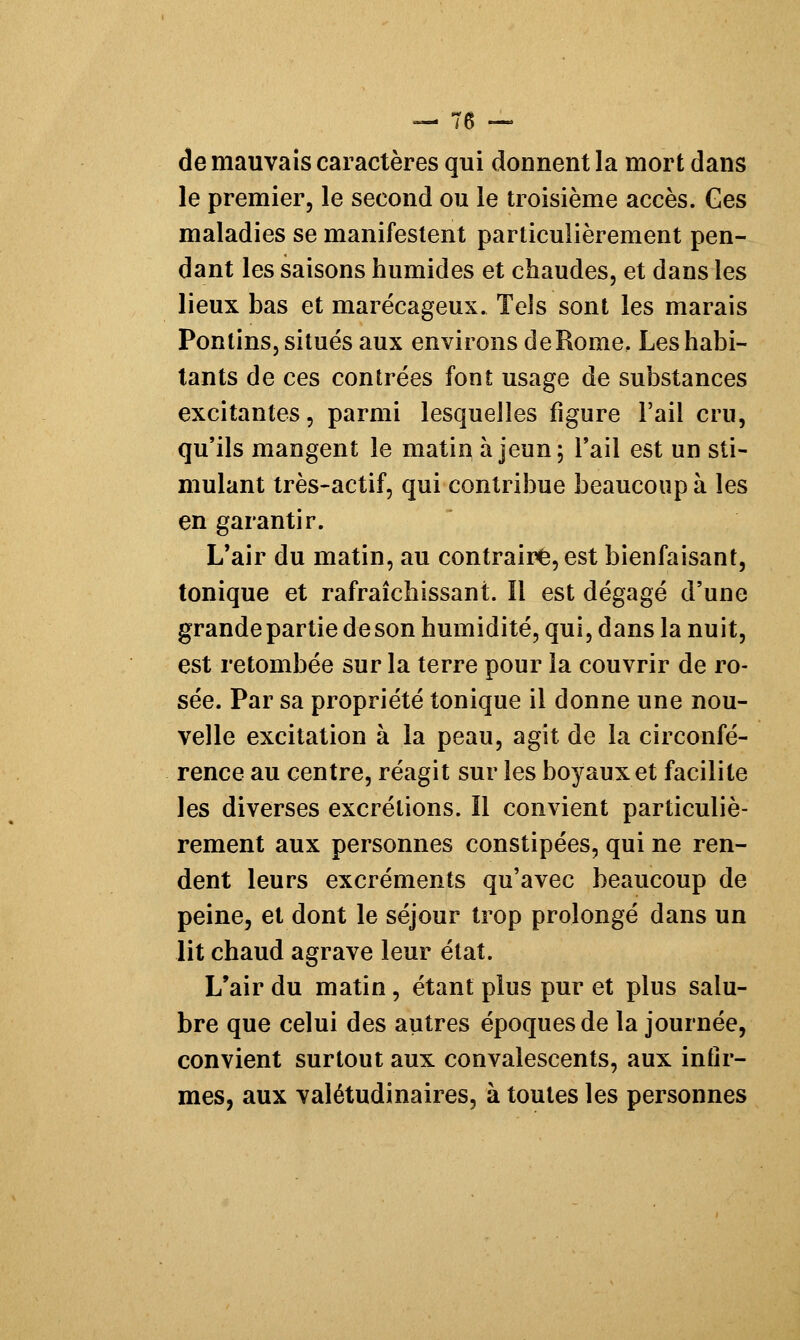 —'76 — de mauvais caractères qui donnent la mort dans le premier, le second ou le troisième accès. Ces maladies se manifestent particulièrement pen- dant les saisons humides et chaudes, et dans les lieux bas et marécageux. TeJs sont les marais Pontins, situés aux environs de Rome, Les habi- tants de ces contrées font usage de substances excitantes, parmi lesquelles figure l'ail cru, qu'ils mangent le matin à jeun; l'ail est un sti- mulant très-actif, qui contribue beaucoup à les en garantir. L'air du matin, au contraire, est bienfaisant, tonique et rafraîchissant. Il est dégagé d'une grande partie deson humidité, qui, dans la nuit, est retombée sur la terre pour la couvrir de ro- sée. Par sa propriété tonique il donne une nou- velle excitation à la peau, agit de la circonfé- rence au centre, réagit sur les boyaux et facilite les diverses excrétions. Il convient particuliè- rement aux personnes constipées, qui ne ren- dent leurs excréments qu'avec beaucoup de peine, et dont le séjour trop prolongé dans un lit chaud agrave leur état. L'air du matin , étant plus pur et plus saiu- bre que celui des autres époques de la journée, convient surtout aux convalescents, aux infir- mes, aux valétudinaires, à toutes les personnes