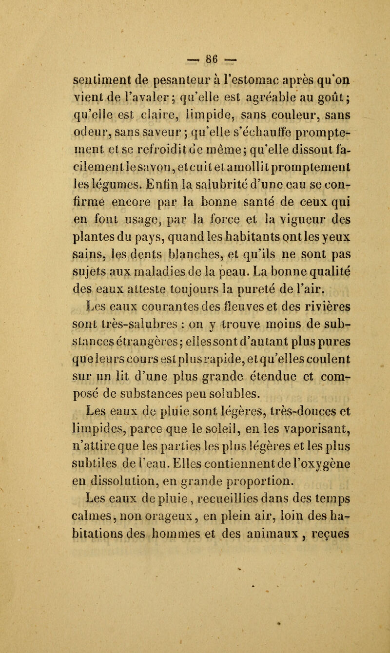 seoliment de pesanteur à l'estomac après qu'on vient de l'avaler; qu'elle est agréable au goût; qu'elle est claire, limpide, sans couleur, sans odeur, sans saveur ; qu'elle s'échauffe prompte- ment et se refroidit de même; qu'elle dissout fa- cilement le savon, et cuit et amollit promptement les légumes. Enfin la salubrité d'une eau se con- firme encore par la bonne santé de ceux qui en font usage, par la force et la vigueur des plantes du pays, quand les habitants çmt les yeux sains, les dents blanches, et qu'ils ne sont pas sujets aux maladies de la peau. La bonne qualité des eaux atteste toujours la pureté de l'air. Les eaux courantes des fleuves et des rivières sont très-saiubres : on y trouve moins de sub- stances étrangères; elles sont d'autant plus pures que leurs cours esîplusrapide, et qu'elles coulent sur un lit d'une plus grande étendue et com- posé de substances peu solubles. Les eaux de pluie sont légères, très-douces et limpides, parce que le soleil, en les vaporisant, n'attire que les parties les plus légères et les plus subtiles de l'eau. Elles contiennent de l'oxygène en dissolution, en grande proportion. Les eaux de pluie, recueillies dans des temps calmes, non orageux, en plein air, loin des ha- bitations des hommes et des animaux, reçues