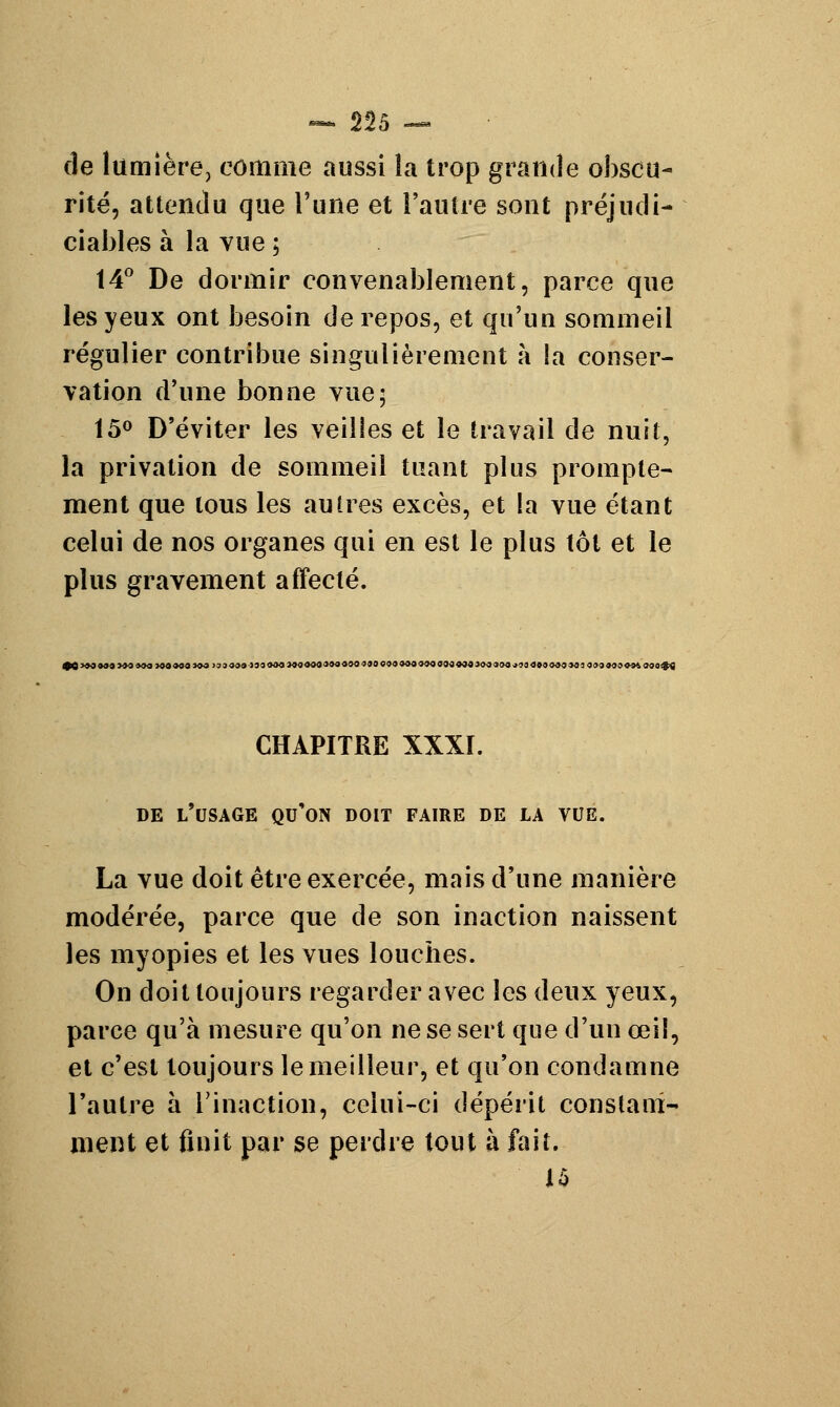 de lumière, comme aussi la trop grande obscu- rité, attendu que l'une et l'autre sont préjudi- ciables à la vue ; 14° De dormir convenablement, parce que les yeux ont besoin de repos, et qu'un sommeil régulier contribue singulièrement à la conser- vation d'une bonne vue; 15° D'éviter les veilies et le travail de nuit, la privation de sommeil tuant plus prompte- ment que tous les autres excès, et la vue étant celui de nos organes qui en est le plus tôt et le plus gravement affecté. 90 >90«90 >90»9O >90«09 JO0 133999 1999O0 990«00999000400099090««0«00000990900j40009090993 099990094 MO#f| CHAPITRE XXXI. DE L'USAGE QU'ON DOIT FAIRE DE LA VUE. La vue doit être exercée, mais d'une manière modérée, parce que de son inaction naissent les myopies et les vues louches. On doit toujours regarder avec les deux yeux, parce qu'à mesure qu'on ne se sert que d'un œil, et c'est toujours le meilleur, et qu'on condamne l'autre à l'inaction, celui-ci dépérit constam- ment et finit par se perdre tout à fait. 15