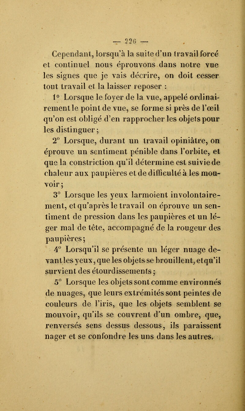 — Ï2G — Cependant, lorsqu'à la suite d'un travail forcé et continuel nous éprouvons dans notre vue les signes que je vais décrire, on doit cesser tout travail et la laisser reposer : 1° Lorsque le foyer de la vue, appelé ordinai- rement le point de vue, se forme si près de l'œil qu'on est obligé d'en rapprocher les objets pour les distinguer; 2° Lorsque, durant un travail opiniâtre, on éprouve un sentiment pénible dans l'orbite, et que la constriction qu'il détermine est suivie de chaleur aux paupières et de difficulté à les mou- voir; 3° Lorsque les yeux larmoient involontaire- ment, et qu'après le travail on éprouve un sen- timent de pression dans les paupières et un lé- ger mal de tête, accompagné de la rougeur des paupières; 4° Lorsqu'il se présente un léger nuage de- vant les yeux, que les objets se brouillent, et qu'il survient des étourdissements ; 5° Lorsque les objets sont comme environnés de nuages, que leurs extrémités sont peintes de couleurs de l'iris, que les objets semblent se mouvoir, qu'ils se couvrent d'un ombre, que, renversés sens dessus dessous, ils paraissent nager et se confondre les uns dans les autres.