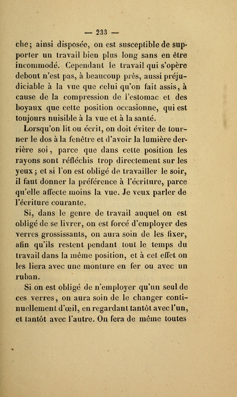 che; ainsi disposée, on est susceptible de sup- porter un travail bien plus long sans en être incommodé. Cependant le travail qui s'opère debout n'est pas, à beaucoup près, aussi préju- diciable à la vue que celui qu'on fait assis, à cause de la compression de l'estomac et des boyaux que celte position occasionne, qui est toujours nuisible à la vue et à la santé. Lorsqu'on lit ou écrit, on doit éviter de tour- ner le dos à la fenêtre et d'avoir la lumière der- rière soi, parce que dans cette position les rayons sont réfléchis trop directement sur les yeux, et si l'on est obligé de travailler le soir, il faut donner la préférence à l'écriture, parce qu'elle affecte moins la vue. Je veux parler de l'écriture courante. Si, dans le genre de travail auquel on est obligé de se livrer, on est forcé d'employer des verres grossissants, on aura soin de les fixer, afin qu'ils restent pendant tout le temps du travail dans la même position, et à cet effet on les liera avec une monture en fer ou avec un ruban. Si on est obligé de n'employer qu'un seul de ces verres, on aura soin de le changer conti- nuellement d'œil, en regardant tantôt avec l'un, et tantôt avec l'autre. On fera de même toutes