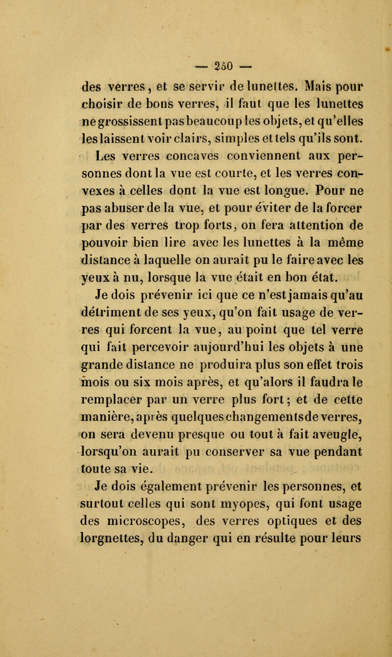 des verres, et se servir de lunettes. Mais pour choisir de bons verres, il faut que les lunettes ne grossissent pas beaucoup les objets, et qu'elles les laissent voir clairs, simples et tels qu'ils sont. Les verres concaves conviennent aux per- sonnes dont la vue est courte, et les verres con- vexes à celles dont la vue est longue. Pour ne pas abuser de la vue, et pour éviter de la forcer par des verres trop forts, on fera attention de pouvoir bien lire avec les lunettes à la même distance à laquelle on aurait pu le faire avec les yeux à nu, lorsque la vue était en bon état. Je dois prévenir ici que ce n'est jamais qu'au détriment de ses yeux, qu'on fait usage de ver- res qui forcent la vue, au point que tel verre qui fait percevoir aujourd'hui les objets à une grande distance ne produira plus son effet trois mois ou six mois après, et qu'alors il faudra le remplacer par un verre plus fort ; et de cette manière, après quelqueschangementsde verres, on sera devenu presque ou tout à fait aveugle, lorsqu'on aurait pu conserver sa vue pendant toute sa vie. Je dois également prévenir les personnes, et surtout celles qui sont myopes, qui font usage des microscopes, des verres optiques et des lorgnettes, du danger qui en résulte pour leurs