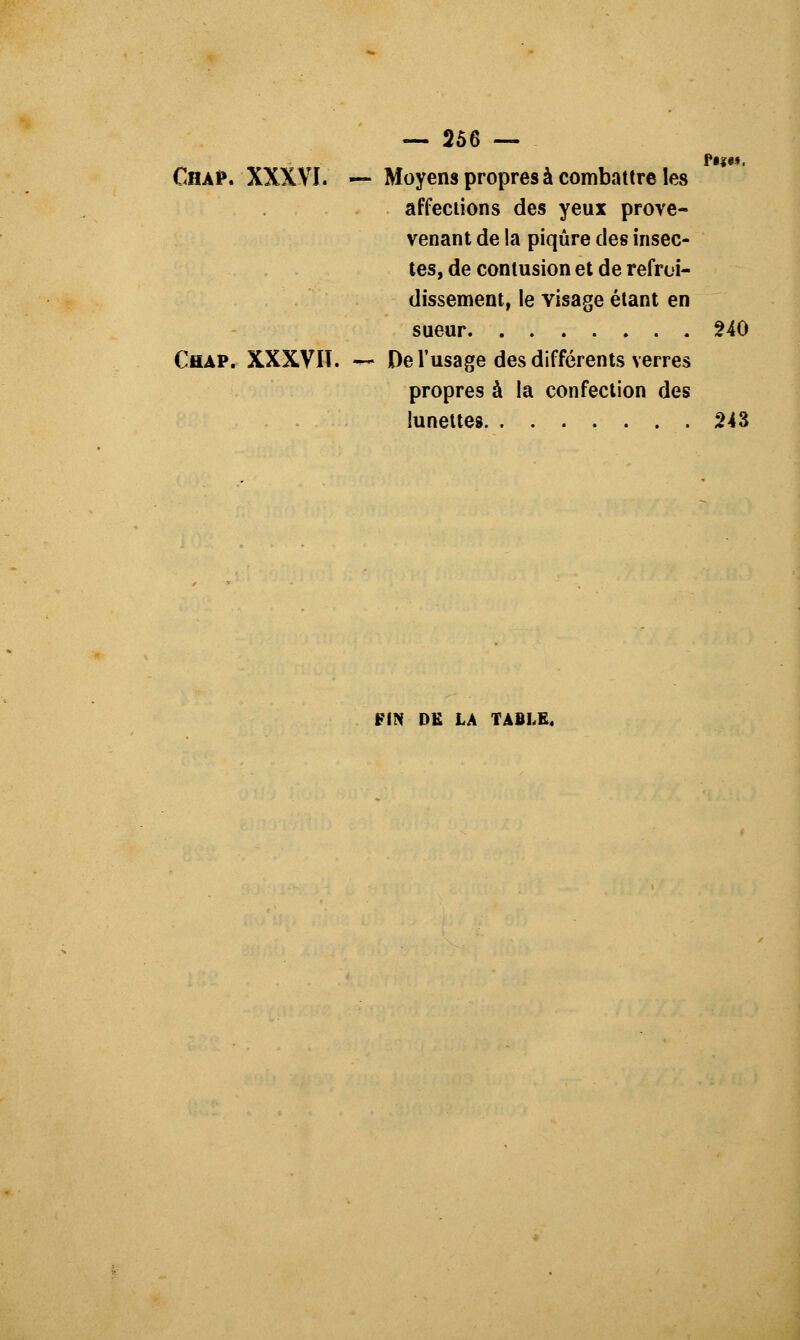 — 258 — Chap. XXXVI. — Moyens propres à combattre les affections des yeux prove- venant de la piqûre des insec- tes, de contusion et de refroi- dissement, le visage étant en sueur 240 Chap. XXXVIT. — De l'usage des différents verres propres à la confection des lunettes 243 FIN DE LA TABLE,