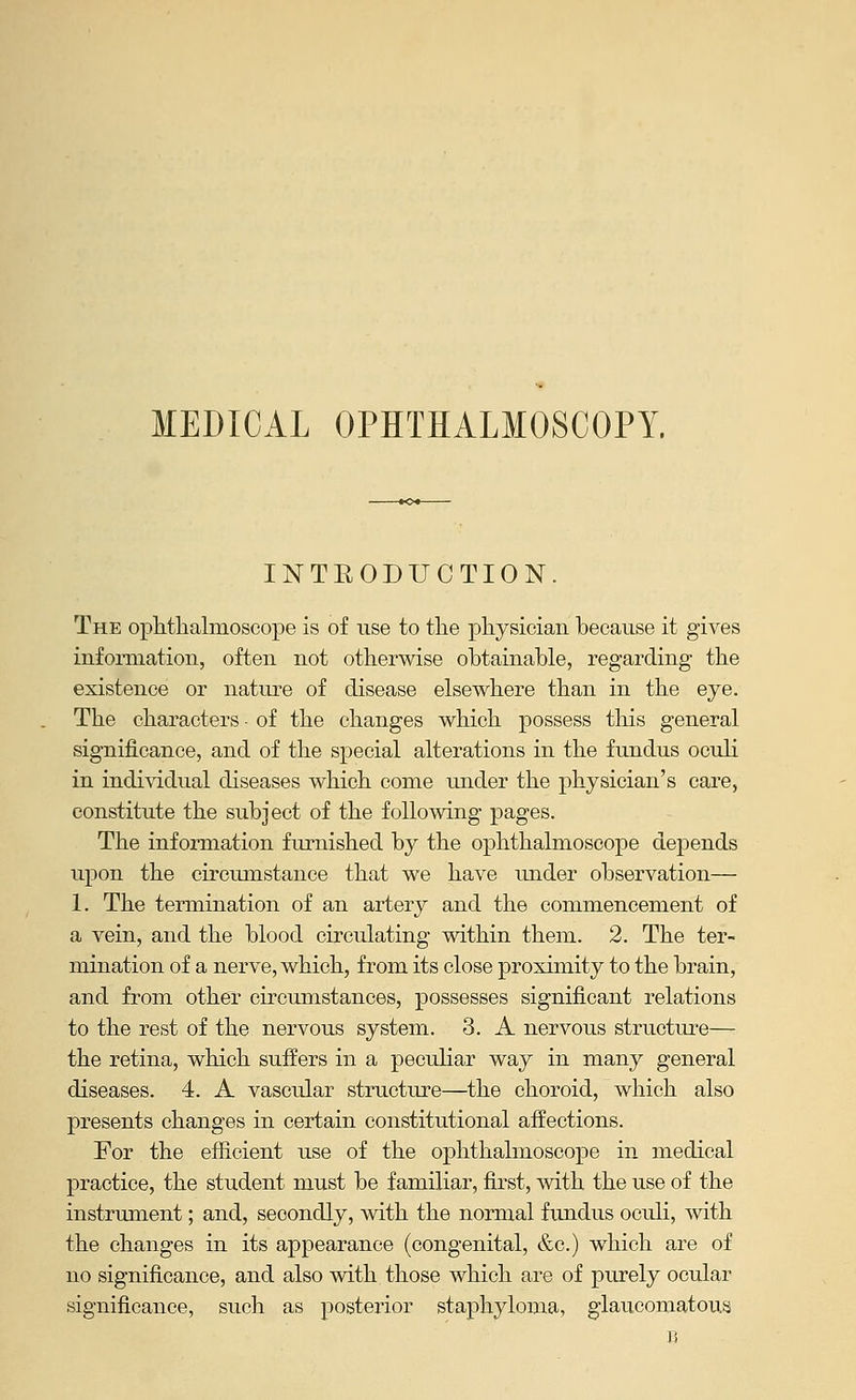 MEDICAL OPHTHALMOSCOPY. INTEODUCTION. The opttlialmoseope is of use to tlie physician because it gives information, often not otherwise obtainable, regarding the existence or nature of disease elsewhere than in the eye. The characters of the changes which possess this general significance, and of the special alterations in the fundus oculi in indi\'idual diseases which come under the physician's care, constitute the subject of the following pages. The information furnished by the ophthalmoscope depends upon the circumstance that we have under observation— 1. The termination of an artery and the commencement of a vein, and the blood circulating within them. 2. The ter- mination of a nerve, which, from its close proximity to the brain, and from other circumstances, possesses significant relations to the rest of the nervous system. 3. A nervous structure— the retina, which suffers in a peculiar way in many general diseases. 4. A vascular structure—the choroid, which also presents changes in certain constitutional affections. For the efficient use of the ophthalmoscope in medical practice, the student must be familiar, first, with the use of the instrimient; and, secondly, with the normal fundus oculi, with the changes in its appearance (congenital, &c.) which are of no significance, and also with those which are of purely ocular significance, such as posterior staphyloma, glaucomatous D