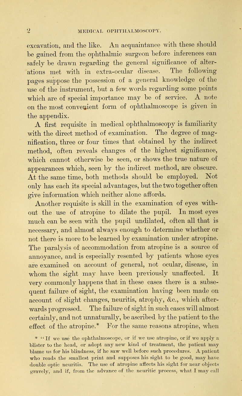 excavation, and the like. An acquaintance Avith these should be gained from the ophthalmic surgeon before inferences can safely be drawn regarding the general significance of alter- ations met with in extra-ocular disease. The following pages suppose the possession of a general knowledge of the use of the instrument, but a few words regarding some points which are of special importance may be of service. A note on the most convenient form of ophthalmoscope is given in the appendix. A first requisite in medical ophthalmoscopy is familiarity with the direct method of examination. The degree of mag- nification, three or four times that obtained by the indirect method, often reveals changes of the highest significance, which cannot otherwise be seen, or shows the true nature of appearances which, seen by the indirect method, are obscure. At the same time, both methods should be employed. Not only has each its special advantages, but the two together often give information which neither alone affords. Another requisite is skill in the examination of eyes with- out the use of atropine to dilate the pupil. In most eyes much can be seen with the pupil undilated, often all that is necessary, and almost always enough to determine whether or not there is more to be learned by examination under atropine. The paralysis of accommodation from atropine is a source of annoyance, and is especially resented by patients whose eyes are examined on account of general, not ocular, disease, in whom the sight may have been previously unaffected. It very commonly happens that in these cases there is a subse- quent failure of sight, the examination having been made on account of shght changes, neuritis, atrophy, &c., which after- wards progressed. The failure of sight in such cases will almost certainly, and not unnaturally, be ascribed by the patient to the effect of the atropine.* For the same reasons atropine, when *  If we use the ophthalmoscope, or if we use atropine, or if we apply a blister to the head, or adopt any new kind of treatment, the patient may blamie us for his blindness, if he saw well before such procediu-es. A patient who reads the smallest print and supposes his sight to be good, may have double optic neuritis. The use of atropine affects his sight for near objects gravely, and if, from the advance of the neuritic process, what I may call