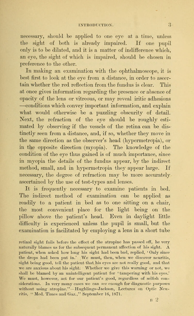 INTRODlfCriON. '] necessary, sliould be applied to one eye at a time, unless the sight of Loth is already impaired. If one pupil only is to be dilated, and it is a matter of indifference which, an eye, the sight of which is impaired, should be chosen in preference to the other. In making an examination with the ophthalmoscope, it is best first to look at the eye from a distance, in order to ascer- tain whether the red reflection from the fundus is clear. This at once gives information regarding the presence or absence of opacity of the lens or vitreous, or may reveal iritic adhesions —conditions which convey important infonnation, and explain what would otherwise be a puzzling obscurity of detail. Next, the refraction of the eye should be roughly esti- mated by observing if the vessels of the retina can be dis-' tinctly seen from a distance, and, if so, whether they move in the same direction as the observer's head (hypermetropia), or in the opposite direction (myopia). The knowledge of the condition of the eye thus gained is of much importance, since in myopia the details of the fundus appear, by the indii-ect method, small, and in hypermetropia they appear large. If necessary, the degree of refraction may be more accurately- ascertained by the use of test-types and lenses. It is frequently necessary to examine patients in bed. The indirect method of examination can be applied as readily to a patient in bed as to one sitting on a chair, the most convenient place for the light being on the pillow above the patient's head. Even in daylight little difficulty is experienced unless the pupil is small, but the examination is facilitated by employing a lens in a short tube retinal sight fails before tlie effect of the atropine has passed off, he very naturally blames us for the subsequent permanent affection of his sight. A patient, when asked how long his sight had been bad, replied, ' Only since the drops had been put in.' We must, then, when we discover neuritis, sight being good, tell the patient that his eyes are not really good, and that we are anxious about his sight. Whether we give this warning or not, we shall be blamed by an unintelligent patient for ' tampering with his eyes.' We must, however, act for our patient's good, regardless of selfish con- siderations. In very many cases we can see enough for diagnostic purposes withoiit using atropine.—Hughlings-Jackson, Lectures on Optic Neu- ritis,  Med. Times and Gaz., September 16, 1871.