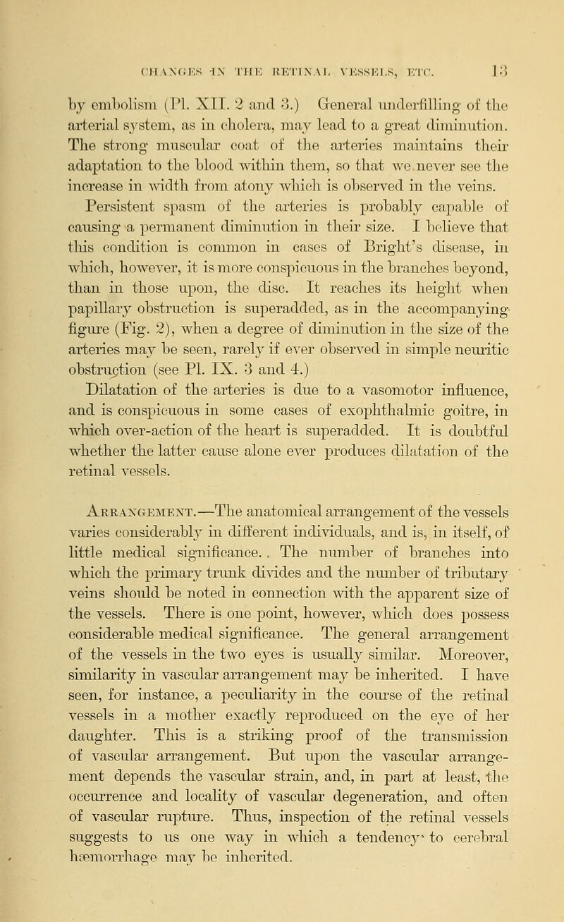 (;H.\\(iKS -I.N rill', IJK'I'IXAI. \KSSK1,S, KTC. ]'■) by embolism (PI. XII. 2 and o.) Greneral underfilling' of the arterial system, as in cholera, may lead to a great diminution. The strong muscular coat of the arteries maintains their adaptation to the blood within them, so that we never see the increase in A\ddth from atony which is observed in the veins. Persistent spasm of the arteries is probably capable of causing a permanent diminution in their size. I believe that this condition is common in cases of Bright's disease, in which, however, it is more conspicuous in the branches beyond, than in those upon, the disc. It reaches its height when papillary obstruction is superadded, as in the accompanying figure (Fig. 2), when a degree of diminution in the size of the arteries may be seen, rarely if ever observed in simple neuritic obstruction (see PL IX. 3 and 4.) Dilatation of the arteries is due to a vasomotor influence, and is conspicuous in some cases of exojjhthalmic goitre, in which over-action of the heart is superadded. It is doubtful whether the latter cause alone ever produces dilatation of the retinal vessels. Arrakgement.—The anatomical arrangement of the vessels varies considerably in different individuals, and is, in itself, of little medical significance.. The nmnber of branches into which the primary trunk divides and the number of tributary veins should be noted in connection with the apparent size of the vessels. There is one point, however, which does possess considerable medical significance. The general arrangement of the vessels in the two eyes is usually similar. Moreover, similarity in vascular arrangement may be inherited. I have seen, for instance, a peculiarity in the course of the retinal vessels in a mother exactly reproduced on the eye of her daughter. This is a striking proof of the transmission of vascular arrangement. But upon the vascular arrange- ment depends the vascrdar strain, and, in part at least, the occurrence and locality of vascular degeneration, and often of vascular rupture. Thus, inspection of the retinal vessels suggests to us one way in which a tendency^ to cerebral hiiemorrhage may be inherited.