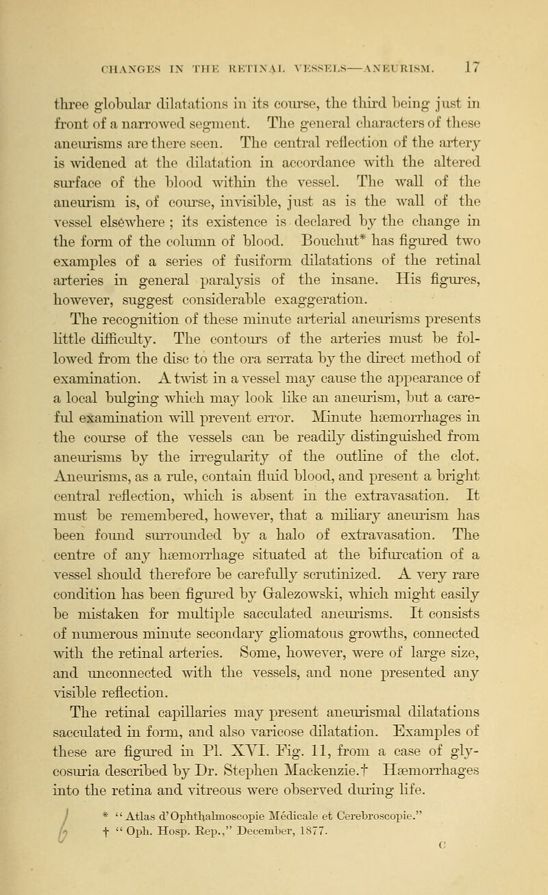 three globular dilatations in its coiu'se, tlie third being just in front of a narrowed segment. The general characters of these aneimsms are there seen. The central reflection of the artery is Avidened at the dilatation in accordance with the altered sm-face of the blood within the vessel. The wall of the aneurism is, of course, iuAisible, just as is the wall of the vessel elsewhere ; its existence is declared by the change in the form of the column of blood. Bouchut* has figured two examples of a series of fusiform dilatations of the retinal arteries in general paralysis of the insane. His figures, however, suggest considerable exaggeration. The recognition of these minute ai-terial aneurisms presents Httle difficulty. The contours of the arteries must be fol- lowed from the disc to the ora serrata by the direct method of examination. A Uvist in a vessel may cause the appearance of a local bulging which raay look like an aneurism, but a care- ful examination will prevent error. Minute hsemorrhages in the course of the vessels can be readily distinguished from aneurisms by the irregularity of the outline of the clot. Aneurisms, as a rule, contain fluid blood, and present a bright central reflection, which is absent in the extravasation. It must be remembered, however, that a miliary aneuidsm has been found suiTOunded by a halo of extravasation. The centre of any hsemon'hage situated at the bifurcation of a vessel should therefore be carefully scrutinized. A very rare condition has been figui^ed by Gralezowski, which might easily be mistaken for multiple sacculated aneimsms. It consists of numerous minute secondary gliomatous growths, connected with the retinal arteries. Some, however, were of large size, and unconnected with the vessels, and none presented any visible reflection. The retinal capillaries may present aneurismal dilatations sacculated in form, and also varicose dilatation. Examples of these are figured ia PI. XYI. Fig. 11, from a case of gly- cosmia described by Dr. Stephen Mackenzie.t Hsemorrhages into the retina and vitreous were observed diuing life. / * '' Atlas d' Oplitlialnioscopie Medicale et Cerebroscopie. t  Oph. Hosp. Rep., December, 1877. O