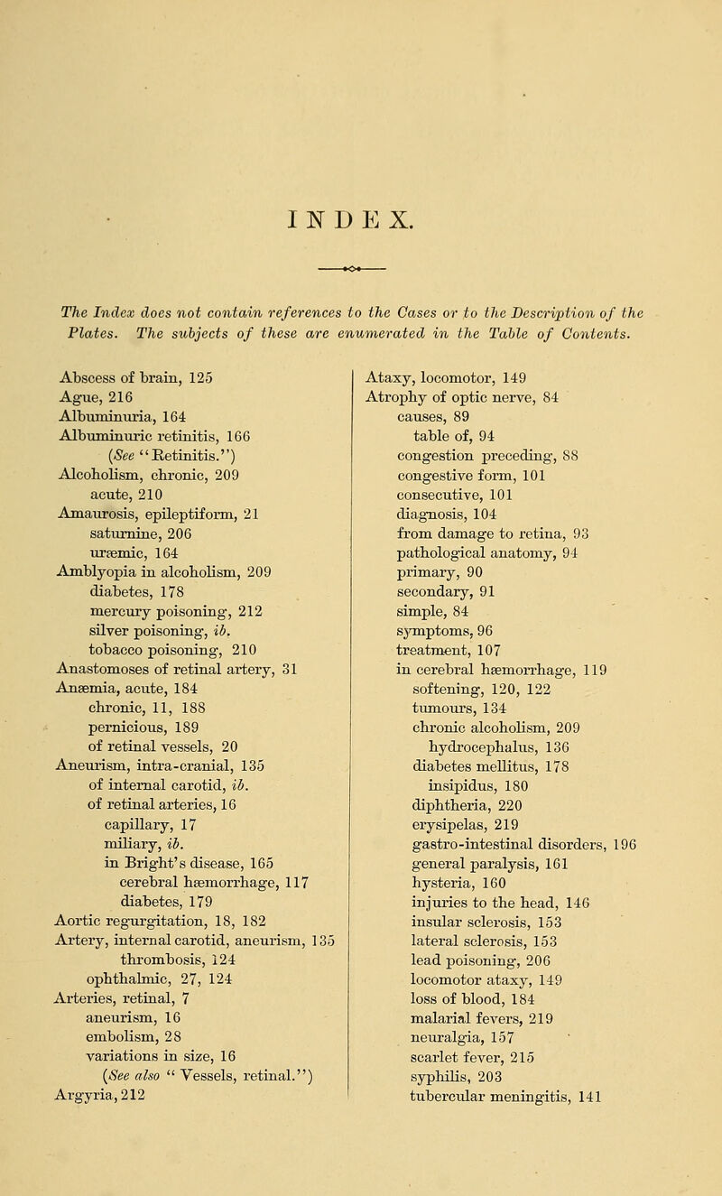 The Index does not contain references to the Cases or to the Description of the Plates. The subjects of these are enumerated in the Table of Contents. Abscess of brain, 125 Ague, 216 Albuminuria, 164 Albuminuric retinitis, 166 {See Retinitis.) Alcoholism, clironic, 209 acute, 210 Amaiu-osis, epileptiform, 21 saturnine, 206 uraemic, 164 Amblyopia in alcoholism, 209 diabetes, 178 mercury poisoning', 212 silver poisoning-, ib. tobacco poisoning, 210 Anastomoses of retinal artery, 31 Anaemia, acute, 184 chronic, 11, 188 pernicious, 189 of retinal vessels, 20 Aneurism, intra-cranial, 135 of internal carotid, il>. of retinal arteries, 16 capillary, 17 miliary, ib. in Bright's disease, 165 cerebral haemorrhage, 117 diabetes, 179 Aortic regurgitation, 18, 182 Artery, internal carotid, aneurism, 135 thrombosis, 124 ophthalmic, 27, 124 Arteries, retiaal, 7 aneurism, 16 embolism, 28 variations in size, 16 {See also  Vessels, retinal.) Argyria, 212 Ataxy, locomotor, 149 Atrophy of optic nerve, 84 causes, 89 table of, 94 congestion j)receding, 88 congestive form, 101 consecutive, 101 diagnosis, 104 from damage to retina, 93 pathological anatomy, 94 primary, 90 secondary, 91 simple, 84 s^onptoms, 96 treatment, 107 in cerebral haemoiThage, 119 softening, 120, 122 tumours, 134 chronic alcoholism, 209 hydrocephalus, 136 diabetes mellitus, 178 insipidus, 180 diphtheria, 220 erysipelas, 219 gastro-intestinal disorders, 196 general paralysis, 161 hysteria, 160 injuries to the head, 146 insular sclerosis, 153 lateral sclerosis, 153 lead poisoning, 206 locomotor ataxy, 149 loss of blood, 184 malarial fevers, 219 neuralgia, 157 scarlet fever, 215 syphilis, 203 tuberctdar meningitis, 141