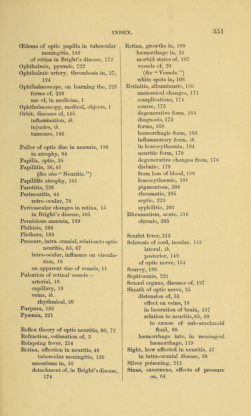 851 CEcIema of optic papilla in tubercular meniugitis, 140 of retina in Bright's disease, 172 Ophthalmia, pyfemic, 222 Ophthabnic artery, thrombosis in, 27, 124 Ophthalmoscope, on learning the, 229 forms of, 228 use of, in medicine, 1 Ophthalmoscopy, medical, objects, 1 Orbit, diseases of, 145 inflammation, ib. injuries, ib. tumours, 146 Pallor of optic disc in anaemia, 188 in atrophy, 84 Papilla, optic, 35 Papillitis, 36,41 (See also Neuritis.) Papillitic atrophy, 101 Parotitis, 220 Perineuritis, 44 retro-ocular, 76 Perivascular changes in retina, 15 in Bright's disease, 165 Pernicious anaemia, 189 Phthisis, 196 Plethora, 183 Pressure, intra -cranial, relation to optic neuritis, 63, 67 intra-ocular, influence on circula- tion, 18 on apparent size of vessels, 11 Puliation of retinal vessels — arterial, 18 capillary, 19 veins, ib. rhythmical, 20 Purpura, 195 Pyaemia, 221 Reflex theory of optic neuritis, 66, 72 Refraction, estimation of, 3 Relapsing fever, 214 Retina, affection in neuritis, 48 tuberciilar meningitis, 139 aneurisms in, 16 detachment of, in Bright's disease, 174 Retina, growths in, 109 haemorrhage in, 21 morbid states of, 107 vessels of, 20 {See Vessels.) white spots in, 108 Retinitis, albuminuric, l(i6 anatomical changes, 171 complications, 174 course, 175 degenerative form, 163 diagnosis, 175 forms, 168 haemorrhagic foim, 169 inflammatory form, ib. in leucocythaemia, 194 neuritic form, 170 degenerative changes from, 176 diabetic, 178 from loss of blood, 188 leucocythaemic, 191 pigmentosa, 204 rheumatic, 205 septic, 223 syphilitic, 203 Rheumatism, acute, 216 chronic, 205 Scarlet fever, 215 Sclerosis of cord, insular, 153 lateral, ib. posterior, 149 of optic nerve, 154 Scurvy, 196 Septicaemia, 221 Sexual organs, diseases of, 197 Sheath of optic nerve, 35 distension of, 53 effect on veins, 10 in laceration of brain, 147 relation to neuritis, 65, 69 to excess of sub-arachnoid fluid, 68 haemorrhage into, in meningeal haemorrhage, 119 Sight, how affected in neuritis, 57 in intra-cranial disease, 58 SUver poisoning, 212 Sinus, cavernous, effects of pressure on, 64