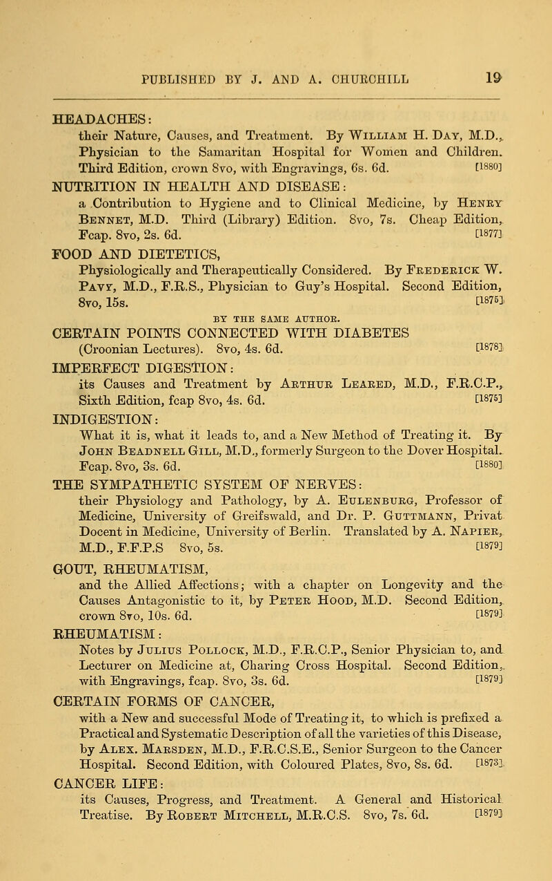 HEADACHES: their Nature, Causes, and Treatment. By William H. Day, M.D.,. Physician to the Samaritan Hospital for Women and Children. Third Edition, crown 8vo, with Engravings, 6s. 6d. [imo] NUTRITION IN HEALTH AND DISEASE: a Contribution to Hygiene and to Clinical Medicine, by Henry Bennet, M.D. Third (Library) Edition. 8vo, 7s. Cheap Edition, Fcap. 8vo, 2s. 6d. ti877] FOOD AND DIETETICS, Physiologically and Therapeutically Considered. By Ekederick W. Pay?, M.D., F.E.S., Physician to Giiy's Hospital. Second Edition, Svo, 15s. i:i876]. BY THE SAME AtTTHOE. CERTAIN POINTS CONNECTED WITH DIABETES (Croonian Lectures). Svo, 4s. 6d. [1878] IMPERFECT DIGESTION: its Causes and Treatment by Arthur Leared, M.D., F.R.C.P., Sixth Edition, fcap Svo, 4s. 6d. [1875] INDIGESTION: What it is, what it leads to, and a New Method of Treating it. By John Beadnell Gill, M.D,, formerly Surgeon to the Dover Hospital. Fcap. Svo, 3s. 6d. 0-mi THE SYMPATHETIC SYSTEM OF NERYES: their Physiology and Pathology, by A. Eulenbueg, Professor of Medicine, University of Greifswald, and Dr. P. Guttmann, Privat Decent in Medicine, University of Berlin. Translated by A. Napier, M.D., F.F.P.S Svo, 5s. [1879] GOUT, RHEUMATISM, and the Allied Affections; with a chapter on Longevity and the Causes Antagonistic to it, by Peter Hood, M.D. Second Edition, crown Svo, 10s. 6d. ti879] RHEUMATISM: Notes by Julius Pollock, M.D., F.R.C.P., Senior Physician to, and Lecturer on Medicine at. Charing Cross Hospital. Second Edition,, with Engravings, fcap. Svo, 3s. 6d. [1879] CERTAIN FORMS OF CANCER, with a New and successful Mode of Treating it, to which is prefixed a Practical and Systematic Description of all the varieties of this Disease, by Alex. Marsden, M.D., F.R.C.S.E., Senior Surgeon to the Cancer Hospital. Second Edition, with Coloui-ed Plates, Svo, 8s. 6d. [1873]- CANCER LIFE: its Causes, Progress, and Treatment. A General and Historical Treatise. By Robert Mitchell, M.R.C.S. Svo, 7s.'6d. [18793