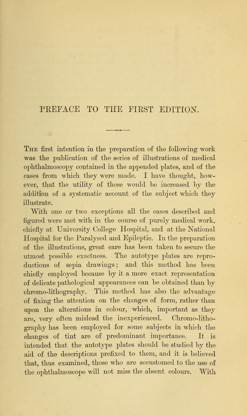 The first intention in the preparation of the following work was the publication of the series of illustrations of medical ophthalmoscopy contained in the appended plates, and of the cases from which they were made. I have thought, how- ever, that the utility of these would be increased by the addition of a systematic account of the subject which they illustrate. With one or two exceptions all the cases described and figured were met with in the course of purely medical work, chiefly at University College Hospital, and at the National Hospital for the Paralysed and Epileptic. In the preparation of the illustrations, great care has been taken to secure the utmost possible exactness. The autotype plates are repro- ductions of sepia drawings; and this method has been chiefly employed because by it a more exact representation of delicate pathological appearances can be obtained than by chromo-lithography. This method has also the advantage of fixing the attention on the changes of form, rather than upon the alterations in colour, which, important as they are, very often mislead the inexperienced. Chromo-litho- graphy has been employed for some subjects in which the changes of tint are of predominant importance. It is intended that the autotype plates should be studied by the aid of the descriptions prefixed to them, and it is believed that, thus examined, those who are accustomed to the use of the ophthalmoscope will not miss the absent colours. With