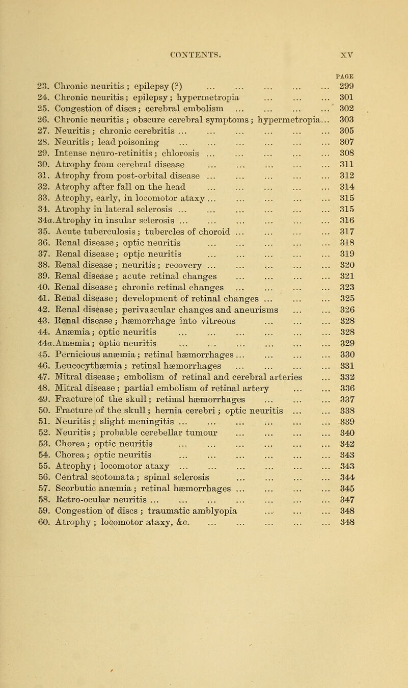 24. 25. 2G. 27. 28. 29. 30. 31. 32. 33. 34. 34a 35. 36. 37. Eenal disease; Renal disease; Eenal disease; Eenal disease; Chronic neuritis; epilepsy; hypermetropia Congestion of discs; cerebral embolism Chronic neuritis ; obscure cerebral symptoms; hypermetr Neuritis ; chronic cerebritis ... Neuritis; lead poisoning Intense neuro-retinitis; chlorosis Atrophy from cerebral Atrophy from post-orbital Atrophy after fall on the head Atrophy, early, in locomotor ataxy Atrophy in latex-al sclerosis Atrophy in insular sclerosis ... Acute tuberculosis; tubercles of choroid Eenal disease ; optic neuritis optic neuritis neuritis; recovery ... acute retinal changes chronic retinal changes Eenal disease; development of retinal changes ... Renal disease; perivascular changes and aneurisms Eenal disease ; haemorrhage into vitreous Ansemia; optic neuritis Anaemia; optic neuritis Pernicious anaemia; retinal haemorrhages Leucocythaemia; retinal haemorrhages Mitral disease; embolism of retinal and cerebral arteries Mitral disease; partial embolism of retinal artery Fracture of the skull; retinal haemorrhages Fracture of the skull; hernia cerebri ; optic neuritis Neuritis; slight meningitis Neuritis; probable cerebellar tumour Chorea; optic neuritis Chorea; optic neuritis Atrophy; locomotor ataxy ... Central scotomata; spinal sclerosis Scorbutic anaemia; retinal haemorrhages . Eetro-ocular neuritis Congestion of discs ; traumatic amblyopia Atrophy ; locomotor ataxy, &c. PAGE 301 302 303 305 307 308 311 312 314 315 315 316 317 318 319 320 321 323 325 326 328 330 331 332 336 337 338 339 340 342 343 343 344 345 347 348