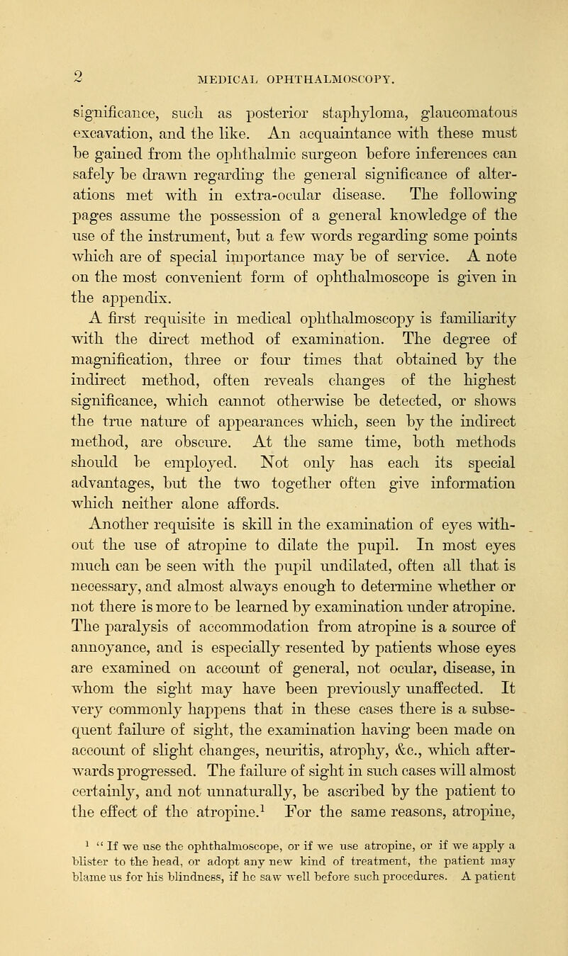 significance, such as posterior staphyloma, glaucomatous excavation, and the like. An acquaintance with these must he gained from the ophthalmic surgeon before inferences can safely he drawn regarding the general significance of alter- ations met with in extra-ocular disease. The following pages assume the possession of a general knowledge of the use of the instrument, but a few words regarding some points which are of special importance may be of service. A note on the most convenient form of ophthalmoscope is given in the appendix. A first requisite in medical ophthalmoscopy is familiarity with the direct method of examination. The degree of magnification, three or four times that obtained by the indirect method, often reveals changes of the highest significance, which cannot otherwise be detected, or shows the true nature of appearances which, seen by the indirect method, are obscure. At the same time, both methods should be employed. Not only has each its special advantages, but the two together often give information which neither alone affords. Another requisite is skill in the examination of eyes with- out the use of atropine to dilate the pupil. In most eyes much can be seen with the pupil undilated, often all that is necessary, and almost always enough to determine whether or not there is more to be learned by examination under atropine. The paralysis of accommodation from atropine is a source of annoyance, and is especially resented by patients whose eyes are examined on account of general, not ocular, disease, in whom the sight may have been previously unaffected. It very commonly happens that in these cases there is a subse- quent failure of sight, the examination having been made on account of slight changes, neuritis, atrophy, &c, which after- wards progressed. The failure of sight in such cases will almost certainly, and not unnaturally, be ascribed by the patient to the effect of the atropine.1 For the same reasons, atropine, 1 If we use the ophthalmoscope, or if we use atropine, or if we apply a blister to the head, or adopt any new kind of treatment, the patient may blame us for his blindness, if he saw well before such procedures. A patient