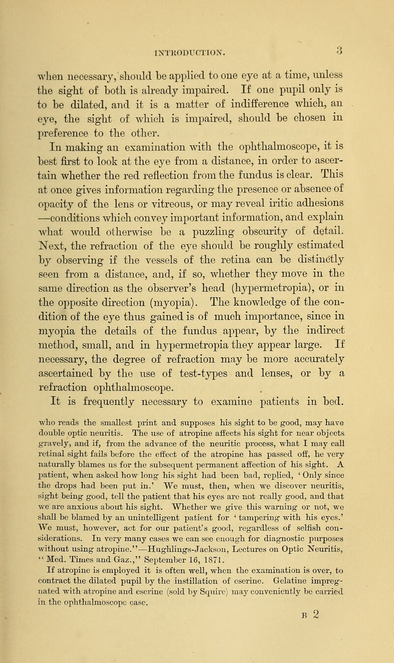 INTRODUCTION, when necessary, should be applied to one eye at a time, unless the sight of both is already impaired. If one pupil only is to be dilated, and it is a matter of indifference which, an eye, the sight of which is impaired, should be chosen in preference to the other. In making an examination with the ophthalmoscope, it is best first to look at the eye from a distance, in order to ascer- tain whether the red reflection from the fundus is clear. This at once gives information regarding the presence or absence of opacity of the lens or vitreous, or may reveal iritic adhesions —conditions which convey important information, and explain what would otherwise be a puzzling obscurity of detail. Next, the refraction of the eye should be roughly estimated by observing if the vessels of the retina can be distinctly seen from a distance, and, if so, whether they move in the same direction as the observer's head (hypermetropia), or in the opposite direction (myopia). The knowledge of the con- dition of the eye thus gained is of much importance, since in myopia the details of the fundus appear, by the indirect method, small, and in hypermetropia they appear large. If necessary, the degree of refraction may be more accurately ascertained by the use of test-types and lenses, or by a refraction ophthalmoscope. It is frequently necessary to examine patients in bed. who reads the smallest print and supposes his sight to he good, may have double optic neuritis. The use of atropine affects his sight for near objects gravely, and if, from the advance of the neuritic process, what I may call retinal sight fails before the effect of the atropine has passed off, he very naturally blames us for the subsequent permanent affection of his sight. A patient, when asked how long- his sight had been bad, replied, ' Only since the drops had been put in.' We must, then, when we discover neuritis, sight being good, tell the patient that his eyes are not really good, and that we are anxious about his sight. Whether we give this warning or not, we shall be blamed by an unintelligent patient for ' tampering with his eyes.' We must, however, act for our patient's good, reg'ardless of selfish con- siderations. In very many cases we can see enough for diagnostic purposes without using atropine.—Hughlings-Jackson, Lectures on Optic Neuritis,  Med. Times and Gaz., September 16, 1871. If atropine is employed it is often well, when the examination is over, to contract the dilated pupil by the instillation of eserine. Gelatine impreg- nated with atropine and eserine (sold by Squire) may conveniently be carried in the ophthalmoscope Gase. B 2