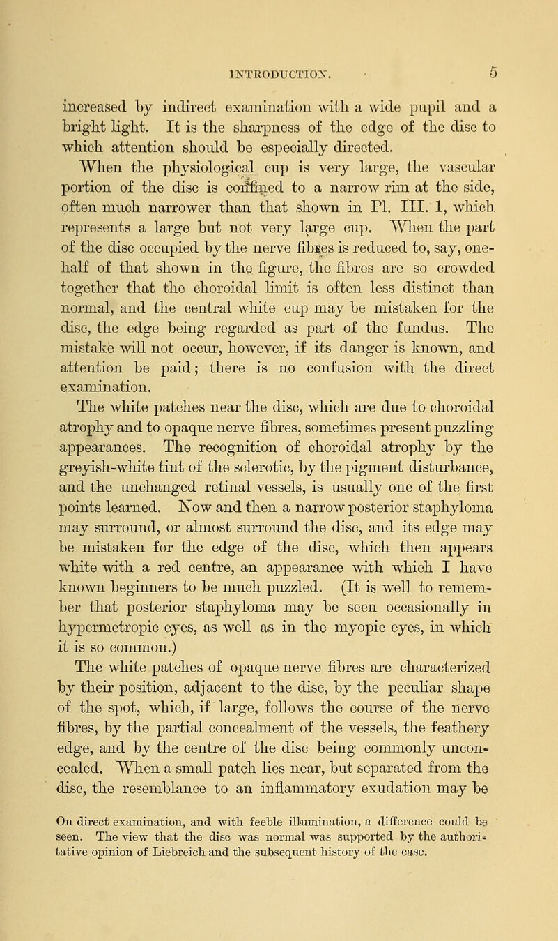 INTRODUCTION. • O increased by indirect examination with a wide pnpil and a bright light. It is the sharpness of the edge of the disc to which attention should be especially directed. When the physiological cup is very large, the vascular portion of the disc is confined to a narrow rim at the side, often much narrower than that shown in PI. III. 1, which, represents a large but not very large cup. When the part of the disc occupied by the nerve fibres is reduced to, say, one- half of that shown in the figure, the fibres are so crowded together that the choroidal limit is often less distinct than normal, and the central white cup may be mistaken for the disc, the edge being regarded as part of the fundus. The mistake will not occur, however, if its danger is known, and attention be paid; there is no confusion with the direct examination. The white patches near the disc, which are due to choroidal atrophy and to opaque nerve fibres, sometimes present puzzling appearances. The recognition of choroidal atrophy by the greyish-white tint of the sclerotic, by the pigment disturbance, and the unchanged retinal vessels, is usually one of the first points learned. Now and then a narrow posterior staphyloma may surround, or almost surround the disc, and its edge may be mistaken for the edge of the disc, which then appears white with a red centre, an appearance with which I have known beginners to be much puzzled. (It is well to remem- ber that posterior staphyloma may be seen occasionally in hypermetropic eyes, as well as in the myopic eyes, in which it is so common.) The white patches of opaque nerve fibres are characterized by their position, adjacent to the disc, by the peculiar shape of the spot, which, if large, follows the course of the nerve fibres, by the partial concealment of the vessels, the feathery edge, and by the centre of the disc being commonly uncon- cealed. When a small patch lies near, but separated from the disc, the resemblance to an inflammatory exudation may be On direct examination, and with feeble illumination, a difference could be seen. The view that the disc was normal was supported by the authori- tative opinion of Liebreich and the subsequent history of the case.