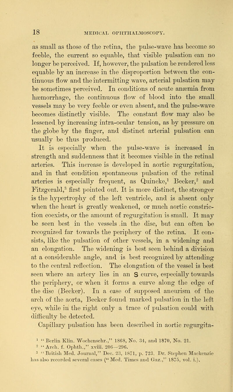 as small as those of the retina, the pulse-wave has become so feeble, the current so equable, that visible pulsation can no longer be perceived. If, however, the pulsation be rendered less equable by an increase in the disproportion between the con- tinuous flow and the intermitting wave, arterial pulsation may be sometimes perceived. In conditions of acute anaemia from hteniorrhage, the continuous flow of blood into the small vessels may be very feeble or even absent, and the pulse-wave becomes distinctly visible. The constant flow may also be lessened by increasing intra-ocular tension, as by pressure on the globe by the finger, and distinct arterial pulsation can usually be thus produced. It is especially when the pulse-wave is increased in strength and suddenness that it becomes visible in the retinal arteries. This increase is developed in aortic regurgitation, and in that condition spontaneous pulsation of the retinal arteries is especially frequent, as Quincke,1 Becker,2 and Fitzgerald,3 first pointed out. It is more distinct, the stronger is the hypertrophy of the left ventricle, and is absent only when the heart is greatly weakened, or much aortic constric- tion coexists, or the amount of regurgitation is small. It may be seen best in the vessels in the disc, but can often be recognized far towards the periphery of the retina. It con- sists, like the pulsation of other vessels, in a widening and an elongation. The widening is best seen behind a division at a considerable angle, and is best recognized by attending to the central reflection. The elongation of the vessel is best seen where an artery lies in an S curve, especially towards the periphery, or when it forms a curve along the edge of the disc (Becker). In a case of supposed aneurism of the arch of the aorta, Becker found, marked pulsation in the left eye, while in the right only a trace of pulsation could with difficulty be detected. Capillary pulsation has been described in aortic regurgita- 1 Berlin Klin. Wochenschr., 1868, No. 34, and 1870, No. 21. 2 Arch. f. Ophth., xviii. 206—296. 3  British Med. Journal, Dec. 23, 1871, p. 723. Dr. Stephen Mackenzie has also recorded several cases ( Med. Times and Gaz., 1875, vol. i.).