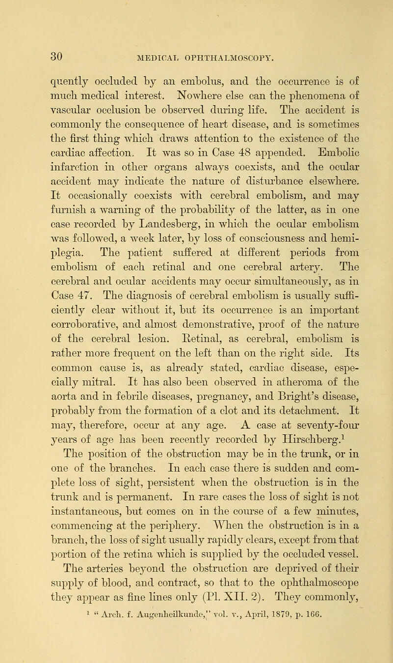 quently occluded by an embolus, and the occurrence is of muck medical interest. Nowhere else can the phenomena of vascular occlusion be observed during life. The accident is commonly the consequence of heart disease, and is sometimes the first thing which draws attention to the existence of the cardiac affection. It was so in Case 48 appended. Embolic infarction in other organs always coexists, and the ocular accident may indicate the nature of disturbance elsewhere. It occasionally coexists with cerebral embolism, and may furnish a warning of the probability of the latter, as in one case recorded by Lanclesberg, in which the ocular embolism was followed, a week later, by loss of consciousness and hemi- plegia. The patient suffered at different periods from embolism of each retinal and one cerebral artery. The cerebral and ocular accidents may occur simultaneously, as in Case 47. The diagnosis of cerebral embolism is usually suffi- ciently clear without it, but its occurrence is an important corroborative, and almost demonstrative, proof of the nature of the cerebral lesion. Retinal, as cerebral, embolism is rather more frequent on the left than on the right side. Its common cause is, as already stated, cardiac disease, espe- cially mitral. It has also been observed in atheroma of the aorta and in febrile diseases, pregnancy, and Bright's disease, probably from the formation of a clot and its detachment. It may, therefore, occur at any age. A case at seventy-four years of age has been recently recorded by Hirschberg.1 The position of the obstruction may be in the trunk, or in one of the branches. In each case there is sudden and com- plete loss of sight, persistent when the obstruction is in the trunk and is permanent. In rare cases the loss of sight is not instantaneous, but comes on in the course of a few minutes, commencing at the periphery. When the obstruction is in a branch, the loss of sight usually rapidly clears, except from that portion of the retina which is supplied by the occluded vessel. The arteries beyond the obstruction are deprived of their supply of blood, and contract, so that to the ophthalmoscope they appear as fine lines only (PI. XII. 2). They commonly, 1  Arch. f. Augenheilkunde, vol. v., April, 1879, p. 166.