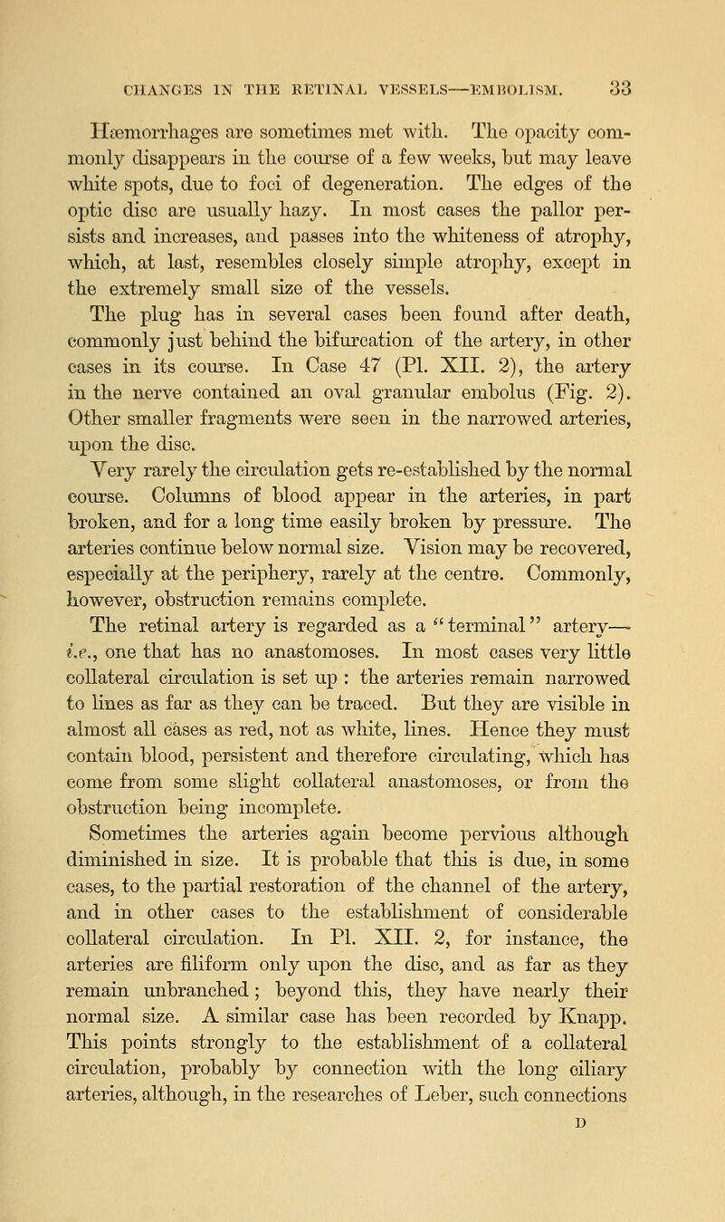 Haemorrhages are sometimes met with. The opacity com- monly disappears in the course of a few weeks, but may leave white spots, due to foci of degeneration. The edges of the optic disc are usually hazy. In most cases the pallor per- sists and increases, and passes into the whiteness of atrophy, which, at last, resembles closely simple atrophy, except in the extremely small size of the vessels. The plug has in several cases been found after death, commonly just behind the bifurcation of the artery, in other cases in its course. In Case 47 (PL XII. 2), the artery in the nerve contained an oval granular embolus (Fig. 2). Other smaller fragments were seen in the narrowed arteries, upon the disc. Very rarely the circulation gets re-established by the normal course. Columns of blood appear in the arteries, in part broken, and for a long time easily broken by pressure. The arteries continue below normal size. Vision may be recovered, especially at the periphery, rarely at the centre. Commonly, however, obstruction remains complete. The retinal artery is regarded as a terminal artery— Le., one that has no anastomoses. In most cases very little collateral circulation is set up : the arteries remain narrowed to lines as far as they can be traced. But they are visible in almost all eases as red, not as white, lines. Hence they must contain blood, persistent and therefore circulating, which has come from some slight collateral anastomoses, or from the obstruction being incomplete. Sometimes the arteries again become pervious although diminished in size. It is probable that this is due, in some cases, to the partial restoration of the channel of the artery, and in other cases to the establishment of considerable collateral circulation. In PL XII. 2, for instance, the arteries are filiform only upon the disc, and as far as they remain unbranched; beyond this, they have nearly their normal size. A similar case has been recorded by Knapp. This points strongly to the establishment of a collateral circulation, probably by connection with the long oiliary arteries, although, in the researches of Leber, such connections