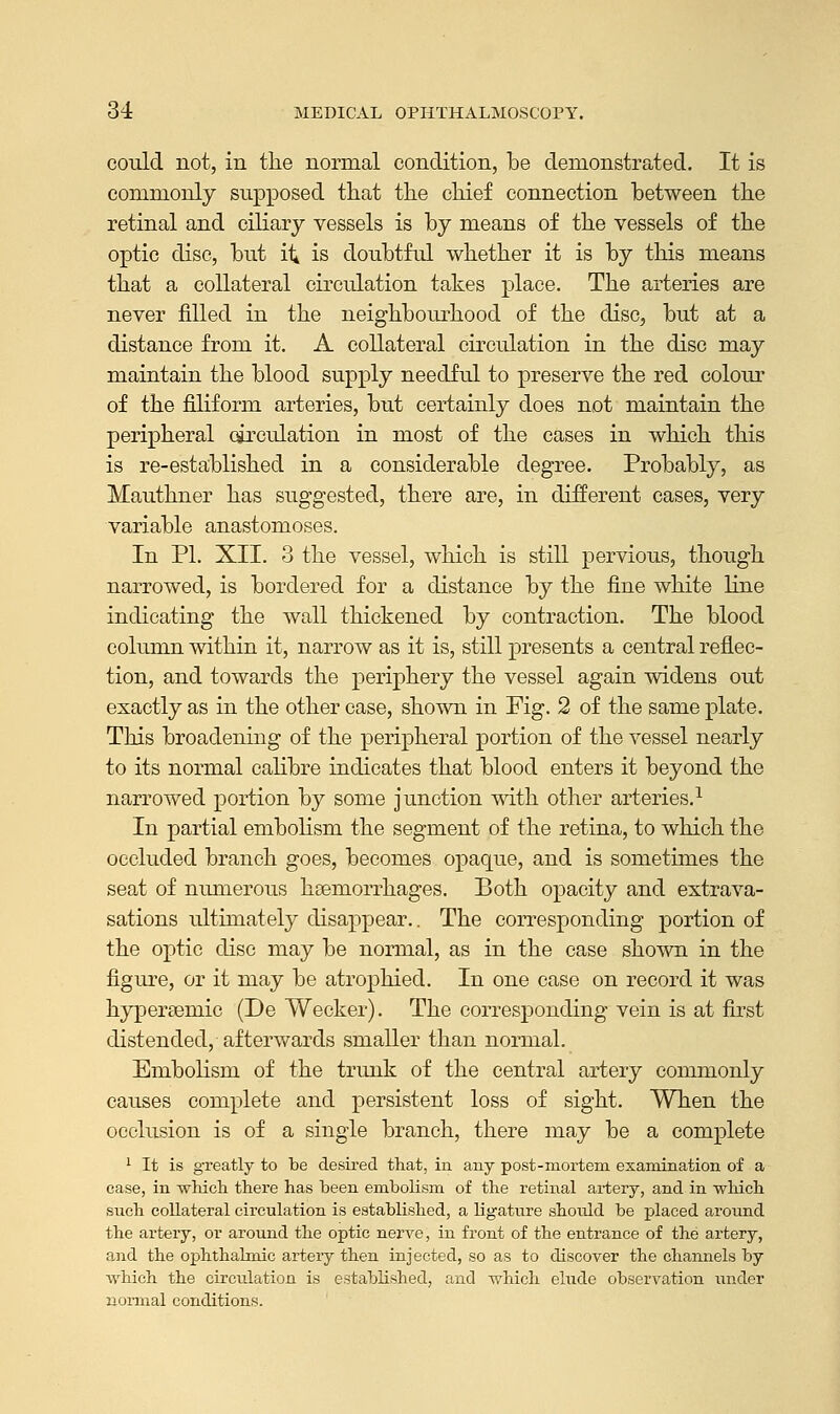 could not, in the normal condition, be demonstrated. It is commonly supposed that the chief connection between the retinal and ciliary vessels is by means of the vessels of the optic disc, but it is doubtful whether it is by this means that a collateral circulation takes place. The arteries are never filled in the neighbourhood of the disc, but at a distance from it. A collateral circulation in the disc may maintain the blood supply needful to preserve the red colour of the filiform arteries, but certainly does not maintain the peripheral circulation in most of the cases in which this is re-established in a considerable degree. Probably, as Mauthner has suggested, there are, in different cases, very variable anastomoses. In PL XII. 3 the vessel, which is still pervious, though narrowed, is bordered for a distance by the fine white line indicating the wall thickened by contraction. The blood column within it, narrow as it is, still presents a central reflec- tion, and towards the periphery the vessel again widens out exactly as in the other case, shown in Fig. 2 of the same plate. This broadening of the peripheral portion of the vessel nearly to its normal calibre indicates that blood enters it beyond the narrowed portion by some junction with other arteries.1 In partial embolism the segment of the retina, to which the occluded branch goes, becomes opaque, and is sometimes the seat of numerous haemorrhages. Both opacity and extrava- sations ultimately disappear.. The corresponding portion of the optic disc may be normal, as in the case shown in the figure, or it may be atrophied. In one case on record it was hypereemic (De Wecker). The corresponding vein is at first distended, afterwards smaller than normal. Embolism of the trunk of the central artery commonly causes complete and persistent loss of sight. When the occlusion is of a single branch, there may be a complete 1 It is greatly to be desired that, in any post-mortem examination of a case, in which there has been embolism of the retinal artery, and in which such collateral circulation is established, a ligature shoidd be placed around the artery, or around the optic nerve, in front of the entrance of the artery, and the ophthalmic artery then injected, so as to discover the channels by which the circulation is established, and which elude observation under normal conditions.