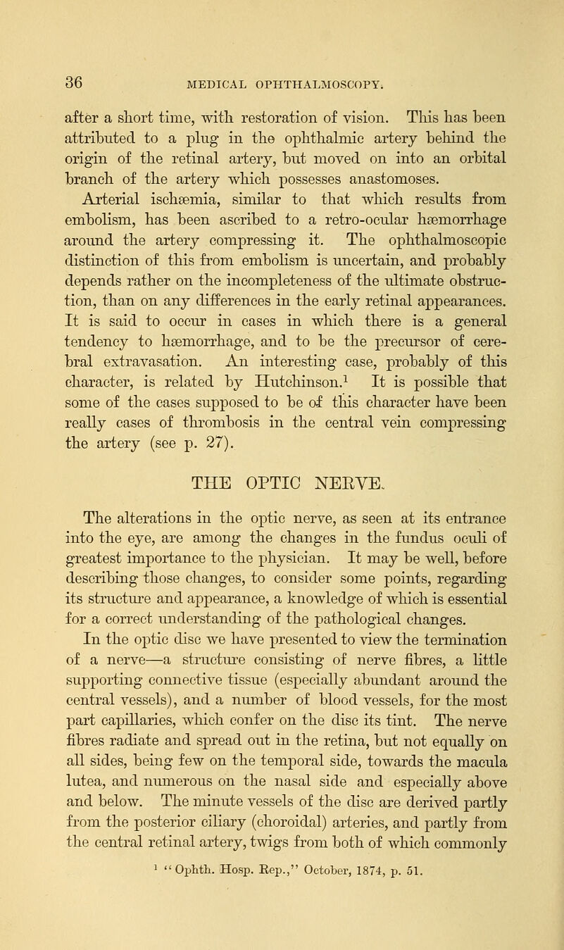 after a short time, with restoration of vision. This has been attributed to a plug in the ophthalmic artery behind the origin of the retinal artery, but moved on into an orbital branch of the artery which possesses anastomoses. Arterial ischeemia, similar to that which results from embolism, has been ascribed to a retro-ocular haemorrhage around the artery compressing it. The ophthalmoscopic distinction of this from embolism is uncertain, and probably depends rather on the incompleteness of the ultimate obstruc- tion, than on any differences in the early retinal appearances. It is said to occur in cases in which there is a general tendency to haemorrhage, and to be the precursor of cere- bral extravasation. An interesting case, probably of this character, is related by Hutchinson.1 It is possible that some of the cases supposed to be of this character have been really cases of thrombosis in the central vein compressing the artery (see p. 27). THE OPTIC NERVE. The alterations in the optic nerve, as seen at its entrance into the eye, are among the changes in the fundus oculi of greatest importance to the physician. It may be well, before describing those changes, to consider some points, regarding its structure and appearance, a knowledge of which is essential for a correct understanding of the pathological changes. In the optic disc we have presented to view the termination of a nerve—a structure consisting of nerve fibres, a little supporting connective tissue (especially abundant around the central vessels), and a number of blood vessels, for the most part capillaries, which confer on the disc its tint. The nerve fibres radiate and spread out in the retina, but not equally on all sides, being few on the temporal side, towards the macula lutea, and numerous on the nasal side and especially above and below. The minute vessels of the disc are derived partly from the posterior ciliary (choroidal) arteries, and partly from the central retinal artery, twigs from both of which commonly 1  Ophth. Hosp. Kep., October, 1874, p. 51.