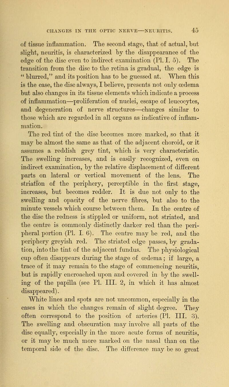 of tissue inflammation. The second stage, that of actual, but slight, neuritis, is characterized by the disappearance of the edge of the disc even to indirect examination (PL I. 5). The transition from the disc to the retina is gradual, the edge is  blurred, and its position has to be guessed at. When this is the case, the disc always, I believe, presents not only oedema but also changes in its tissue elements which indicate a process of inflammation—proliferation of nuclei, escape of leucocytes, and degeneration of nerve structures—changes similar to those which are regarded in all organs as indicative of inflam- mation. The red tint of the disc becomes more marked, so that it may be almost the same as that of the adjacent choroid, or it assumes a reddish grey tint, which is very characteristic. The swelling increases, and is easily recognized, even on indirect examination, by the relative displacement of different parts on lateral or vertical movement of the lens. The striation of the periphery, perceptible in the first stage, increases, but becomes redder. It is due not only to the swelling and opacity of the nerve fibres, but also to the minute vessels which course between them. In the centre of the disc the redness is stippled or uniform, not striated, and the centre is commonly distinctly darker red than the peri- pheral portion (PL I. 6). The centre may be red, and the periphery greyish red. The striated edge passes, by grada- tion, into the tint of the adjacent fundus. The physiological cup often disappears during the stage of oedema; if large, a trace of it may remain to the stage of commencing neuritis, but is rapidly encroached upon and covered in by the swell- ing of the papilla (see PL III. 2, in which it has almost disappeared). White lines and spots are not uncommon, especially in the cases in which the changes remain of slight degree. They often correspond to the position of arteries (PL III. 3). The swelling and obscuration may involve all parts of the disc equally, especially in the more acute forms of neuritis, or it may be much more marked on the nasal than on the temporal side of the disc. The difference may be so great