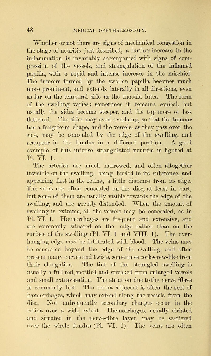 Whether or not there are signs of mechanical congestion in the stage of neuritis just described, a further increase in the inflammation is invariably accompanied with signs of com- pression of the vessels, and strangulation of the inflamed papilla, with a rapid and intense increase in the mischief. The tumour formed by the swollen papilla becomes much more prominent, and extends laterally in all directions, even as far on the temporal side as the macula lutea. The form of the swelling varies ; sometimes it remains conical, but usually the sides become steeper, and the top more or less flattened. The sides may even overhang, so that the tumour has a fungiform shape, and the vessels, as they pass over the side, may be concealed by the edge of the swelling, and reappear in the fundus in a different position. A good example of this intense strangulated neuritis is figured at PL YI. 1. The arteries are much narrowed, and often altogether invisible on the swelling, being buried in its substance, and appearing first in the retina, a little distance from its edge. The veins are often concealed on the disc, at least in part, but some of them are usually visible towards the edge of the swelling, and are greatly distended. When the amount of swelling is extreme, all the vessels may be concealed, as in PI. VI. 1. Haemorrhages are frequent and extensive, and are commonly situated on the edge rather than on the surface of the swelling (PI. VI. 1 and VIII. 1). The over- hanging edge may be infiltrated with blood. The veins may be concealed beyond the edge of the swelling, and often present many curves and twists, sometimes corkscrew-like from their elongation. The tint of the strangled swelling is usually a full red, mottled and streaked from enlarged vessels and small extravasation. The striation due to the nerve fibres is commonly lost. The retina adjacent is often the seat of hoaniorrhages, which may extend along the vessels from the disc. Not unfrequently secondary changes occur in the retina over a wide extent. Haemorrhages, usually striated and situated in the nerve-fibre layer, may be scattered over the whole fundus (PL VI. 1). The veins are often