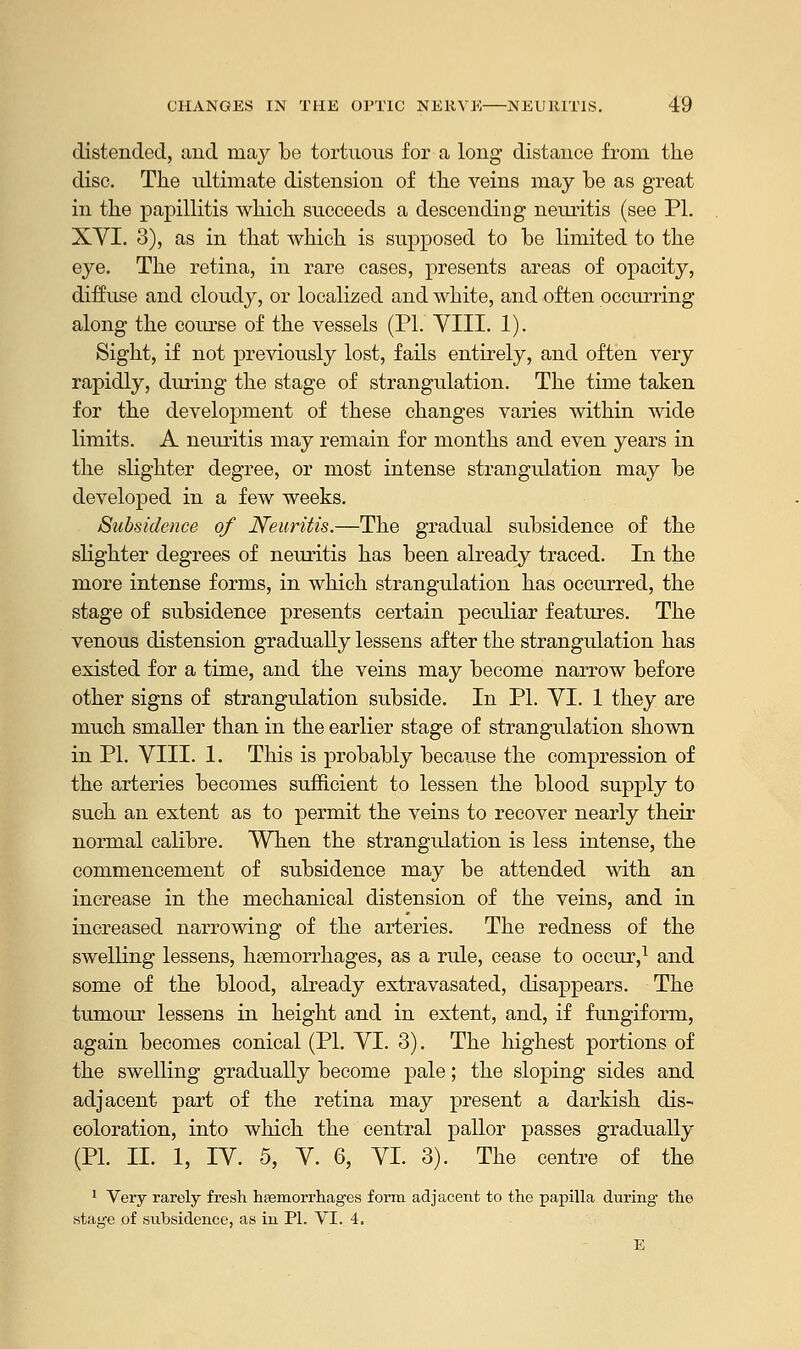 distended, and may be tortuous for a long distance from the disc. The ultimate distension of the veins may be as great in the papillitis which succeeds a descending neuritis (see PL XYI. 3), as in that which is supposed to be limited to the eye. The retina, in rare cases, presents areas of opacity, diffuse and cloudy, or localized and white, and often occurring along the course of the vessels (PI. VIII. 1). Sight, if not previously lost, fails entirely, and often very rapidly, during the stage of strangulation. The time taken for the development of these changes varies within wide limits. A neuritis may remain for months and even years in the slighter degree, or most intense strangulation may be developed in a few weeks. Subsidence of Neuritis.—The gradual subsidence of the slighter degrees of neuritis has been already traced. In the more intense forms, in which strangulation has occurred, the stage of subsidence presents certain peculiar features. The venous distension gradually lessens after the strangulation has existed for a time, and the veins may become narrow before other signs of strangulation subside. In PL VI. 1 they are much smaller than in the earlier stage of strangulation shown in PL VIII. 1. This is probably because the compression of the arteries becomes sufficient to lessen the blood supply to such an extent as to permit the veins to recover nearly their normal calibre. When the strangulation is less intense, the commencement of subsidence may be attended with an increase in the mechanical distension of the veins, and in increased narrowing of the arteries. The redness of the swelling lessens, haemorrhages, as a rule, cease to occur,1 and some of the blood, already extravasated, disappears. The tumour lessens in height and in extent, and, if fungiform, again becomes conical (PL VI. 3). The highest portions of the swelling gradually become pale; the sloping sides and adjacent part of the retina may present a darkish dis- coloration, into which the central pallor passes gradually (PL II. 1, IV. 5, V. 6, VI. 3). The centre of the 1 Very rarely fresh haemorrhages form adjacent to the papilla during the statre of subsidence, as in PL VI. 4.