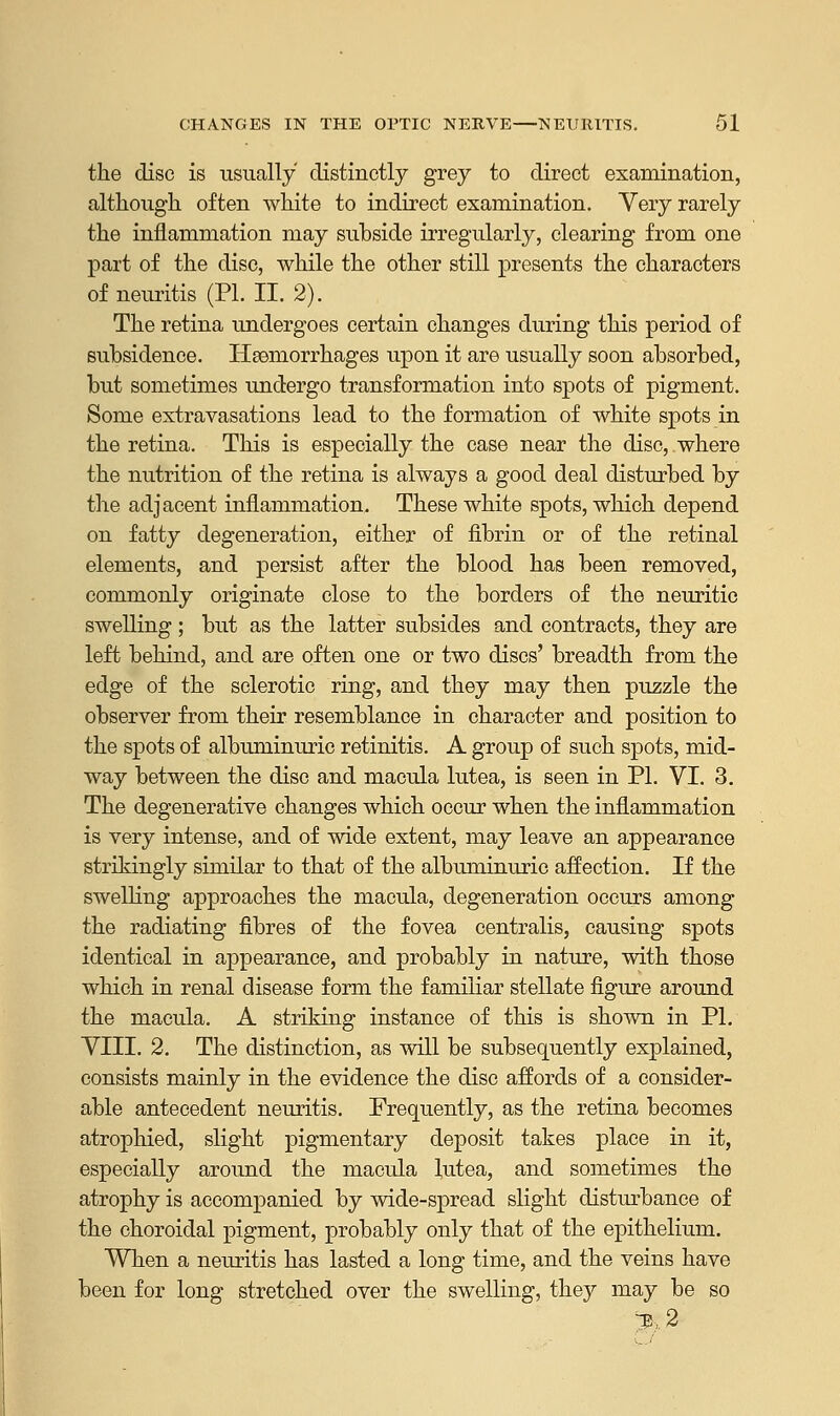 the disc is usually distinctly grey to direct examination, although often white to indirect examination. Very rarely the inflammation may subside irregularly, clearing from one part of the disc, while the other still presents the characters of neuritis (PI. II. 2). The retina undergoes certain changes during this period of subsidence. Hemorrhages upon it are usually soon absorbed, but sometimes undergo transformation into spots of pigment. Some extravasations lead to the formation of white spots in the retina. This is especially the case near the disc, where the nutrition of the retina is always a good deal disturbed by the adjacent inflammation. These white spots, which depend on fatty degeneration, either of fibrin or of the retinal elements, and persist after the blood has been removed, commonly originate close to the borders of the neuritic swelling ; but as the latter subsides and contracts, they are left behind, and are often one or two discs' breadth from the edge of the sclerotic ring, and they may then puzzle the observer from their resemblance in character and position to the spots of albuminuric retinitis. A group of such spots, mid- way between the disc and macula lutea, is seen in PI. VI. 3. The degenerative changes which occur when the inflammation is very intense, and of wide extent, may leave an appearance strikingly similar to that of the albuminuric affection. If the swelling approaches the macula, degeneration occurs among the radiating fibres of the fovea centralis, causing spots identical in appearance, and probably in nature, with those which in renal disease form the familiar stellate figure around the macula. A striking instance of this is shown in PL VIII. 2. The distinction, as will be subsequently explained, consists mainly in the evidence the disc affords of a consider- able antecedent neuritis. Frequently, as the retina becomes atrophied, slight pigmentary deposit takes place in it, especially around the macula lutea, and sometimes the atrophy is accompanied by wide-spread slight disturbance of the choroidal pigment, probably only that of the epithelium. When a neuritis has lasted a long time, and the veins have been for long stretched over the swelling, they may be so 3H-2