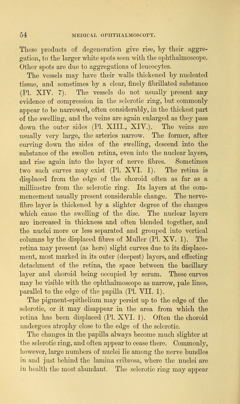 These products of degeneration give rise, by their aggre- gation, to the larger white spots seen with the ophthalmoscope. Other spots are due to aggregations of leucocytes. The vessels may have their walls thickened by nucleated tissue, and sometimes by a clear, finely fibrillated substance (PI. XIV. 7). The vessels do not usually present any evidence of compression in the sclerotic ring, but commonly appear to be narrowed, often considerably, in the thickest part of the swelling, and the veins are again enlarged as they pass down the outer sides (PI. XIII., XIV.). The veins are usually very large, the arteries narrow. The former, after curving down the sides of the swelling, descend into the substance of the swollen retina, even into the nuclear layers, and rise again into the layer of nerve fibres. Sometimes two such curves may exist (PI. XVI. 1). The retina is displaced from the edge of the choroid often as far as a millimetre from the sclerotic ring. Its layers at the com- mencement usually present considerable change. The nerve- fibre layer is thickened by a slighter degree of the changes which cause the swelling of the disc. The nuclear layers are increased in thickness and often blended together, and the nuclei more or less separated and grouped into vertical columns by the displaced fibres of Muller (PL XV. 1). The retina may present (as here) slight curves due to its displace- ment, most marked in its outer (deepest) layers, and effecting detachment of the retina, the space between the bacillary layer and choroid being occupied by serum. These curves may be visible with the ophthalmoscope as narrow, pale lines, parallel to the edge of the papilla (PI. VII. 1). The pigment-epithelium may persist up to the edge of the sclerotic, or it may disappear in the area from which the retina has been displaced (PI. XVI. 1). Often the choroid undergoes atrophy close to the edge of the sclerotic. The changes in the papilla always become much slighter at the sclerotic ring, and often appear to cease there. Commonly, however, large numbers of nuclei lie among the nerve bundles in and just behind the lamina cribrosa, where the nuclei are in health the most abundant. The sclerotic ring may appear