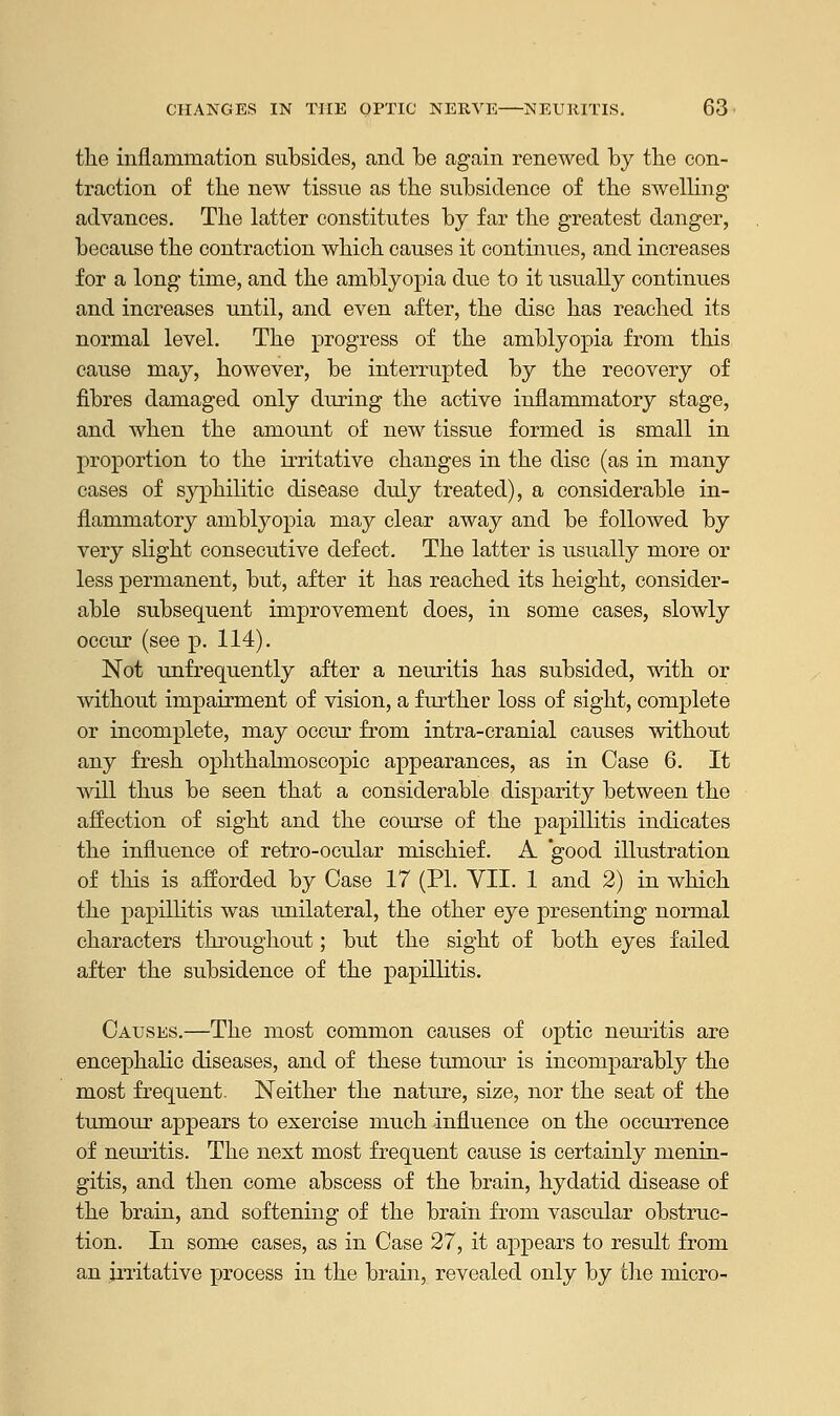 the inflammation subsides, and be again renewed by the con- traction of the new tissue as the subsidence of the swelling advances. The latter constitutes by far the greatest danger, because the contraction which causes it continues, and increases for a long time, and the amblyopia due to it usually continues and increases until, and even after, the disc has reached its normal level. The progress of the amblyopia from this cause may, however, be interrupted by the recovery of fibres damaged only during the active inflammatory stage, and when the amount of new tissue formed is small in proportion to the irritative changes in the disc (as in many cases of syphilitic disease duly treated), a considerable in- flammatory amblyopia may clear away and be followed by very slight consecutive defect. The latter is usually more or less permanent, but, after it has reached its height, consider- able subsequent improvement does, in some cases, slowly occur (see p. 114). Not unfrequently after a neuritis has subsided, with or without impairment of vision, a further loss of sight, complete or incomplete, may occur from intra-cranial causes without any fresh ophthalmoscopic appearances, as in Case 6. It will thus be seen that a considerable disparity between the affection of sight and the course of the papillitis indicates the influence of retro-ocular mischief. A good illustration of this is afforded by Case 17 (PL VII. 1 and 2) in which the papillitis was unilateral, the other eye presenting normal characters throughout; but the sight of both eyes failed after the subsidence of the papillitis. Causes.—The most common causes of optic neuritis are encephalic diseases, and of these tumour is incomparably the most frequent- Neither the nature, size, nor the seat of the tumour appears to exercise much influence on the occurrence of neuritis. The next most frequent cause is certainly menin- gitis, and then come abscess of the brain, hydatid disease of the brain, and softening of the brain from vascular obstruc- tion. In some cases, as in Case 27, it appears to result from an jrritative process in the brain, revealed only by the micro-