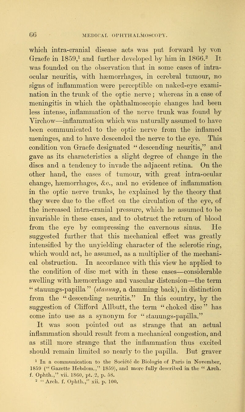 which intra-cranial disease acts was put forward by von Grraefe in 1859,1 and further developed by him in 1866.2 It was founded on the observation that in some cases of intra- ocular neuritis, with haemorrhages, in cerebral tumour, no signs of inflammation were perceptible on naked-eye exami- nation in the trunk of the optic nerve; whereas in a case of meningitis in which the ophthalmoscopic changes had been less intense, inflammation of the nerve trunk was found by Yirchow—inflammation which was naturally assumed to have been communicated to the optic nerve from the inflamed meninges, and to have descended the nerve to the eye. This condition von Grraefe designated ■ descending neuritis, and gave as its characteristics a slight degree of change in the discs and a tendency to invade the adjacent retina. On the other hand, the cases of tumour, with great intra-ocular change, haemorrhages, &c, and no evidence of inflammation in the optic nerve trunks, he explained by the theory that they were due to the effect on the circulation of the eye, of the increased intra-cranial pressure, which he assumed to be invariable in these cases, and to obstruct the return of blood from the eye by compressing the cavernous sinus. He suggested further that this mechanical effect was greatly intensified by the unyielding character of the sclerotic ring, which would act, he assumed, as a multiplier of the mechani- cal obstruction. In accordance with this view he applied to the condition of disc met with in these cases—considerable swelling with haemorrhage and vascular distension—the term  stauungs-papilla  {stauung, a damming back), in distinction from the  descending neuritis. In this country, by the suggestion of Clifford Allbutt, the term  choked disc  has come into use as a synonym for  stauungs-papilla. It was soon pointed out as strange that an actual inflammation should result from a mechanical congestion, and as still more strange that the inflammation thus excited should remain limited so nearly to the papilla. But graver 1 In a communication to the Sooiete de Biologie of Paris in November, 1859 (M Gazette Hebdom., 1859), and more fully described in the  Arch, f. Ophth., vii. 1860, pt. 2, p. 58. 2  Arch. f. Ophth., xii. p. 100.