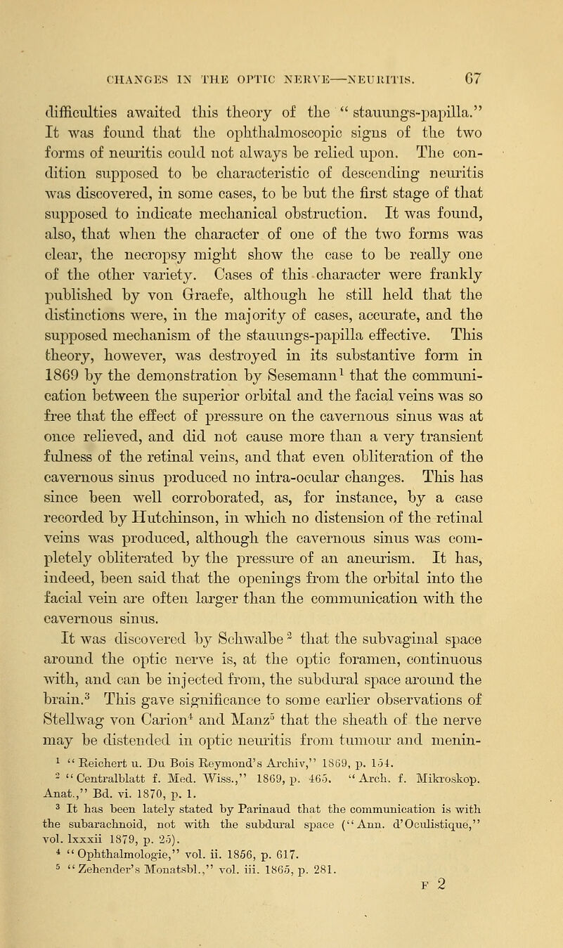 difficulties awaited this theory of the  stauungs-papilla. It was found that the ophthalmoscopic signs of the two forms of neuritis could not always be relied upon. The con- dition supposed to be characteristic of descending neuritis was discovered, in some cases, to be but the first stage of that supposed to indicate mechanical obstruction. It was found, also, that when the character of one of the two forms was clear, the necropsy might show the case to be really one of the other variety. Cases of this character were frankly published by von Grraefe, although he still held that the distinctions were, in the majority of cases, accurate, and the supposed mechanism of the stauungs-papilla effective. This theory, however, was destroyed in its substantive form in 1869 by the demonstration by Sesemann1 that the communi- cation between the superior orbital and. the facial veins was so free that the effect of pressure on the cavernous sinus was at once relieved, and did not cause more than a very transient fulness of the retinal veins, and that even obliteration of the cavernous sinus produced no intra-ocular changes. This has since been well corroborated, as, for instance, by a case recorded by Hutchinson, in which no distension of the retinal veins was produced, although the cavernous sinus was com- pletely obliterated by the pressure of an aneurism. It has, indeed, been said that the openings from the orbital into the facial vein are often larger than the communication with the cavernous sinus. It was discovered by Schwalbe2 that the subvaginal space around the optic nerve is, at the optic foramen, continuous with, and can be injected from, the subdural space around the brain.3 This gave significance to some earlier observations of Stellwag von Carion'1 and Manz5 that the sheath of the nerve may be distended in optic neuritis from tumour and menin- 1  Reichert u. Du Bois Reymond's Archiv, 1S69, p. 154. 2  Centralblatt f. Med. Wiss., 1869, p. 465. Arch. f. Mikroskop. Anat., Bd. vi. 1870, p. 1. 3 It has been lately stated by Parinaud that the communication is with the subarachnoid, not with the subdural space (Ami. d'Oculistique, vol. lxxxii 1879, p. 25). 4  Ophthalmologic, vol. ii. 1856, p. 617. 5 Zehender's Monatsbl., vol. iii. 1865, p. 281. F 2