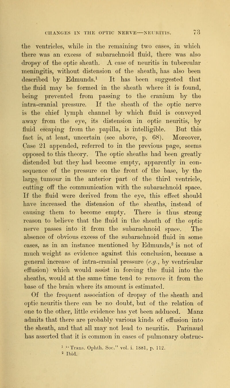 the ventricles, while in the remaining two cases, in which there was an excess of subarachnoid fluid, there was also dropsy of the optic sheath. A case of neuritis in tubercular meningitis, without distension of the sheath, has also been described by Edmunds.1 It has been suggested that the fluid may be formed in the sheath where it is found, being prevented from passing to the cranium by the intra-cranial pressure. If the sheath of the optic nerve is the chief lymph channel by which fluid is conveyed away from the eye, its distension in optic neuritis, by fluid escaping from the papilla, is intelligible. But this fact is, at least, uncertain (see above, p. 68). Moreover, Case 21 appended, referred to in the previous page, seems opposed to this theory. The optic sheaths had been greatly distended but they had become empty, apparently in con- sequence of the pressure on the front of the base, by the large tumour in the anterior part of the third ventricle, cutting off the communication with the subarachnoid space. If the fluid were derived from the eye, this effect should have increased the distension of the sheaths, instead of causing them to become empty. There is thus strong reason to believe that the fhud in the sheath of the optic nerve passes into it from the subarachnoid space. The absence of obvious excess of the subarachnoid fluid in some cases, as in an instance mentioned by Edmunds,2 is not of much weight as evidence against this conclusion, because a general increase of intra-cranial pressure (e.ff-, by ventricular effusion) which would assist in forcing the fluid into the sheaths, would at the same time tend to remove it from the base of the brain where its amount is estimated. Of the frequent association of dropsy of the sheath and optic neuritis there can be no doubt, but of the relation of one to the other, little evidence has yet been adduced. Manz admits that there are probably various kinds of effusion into the sheath, and that all may not lead to neuritis. Parinaud has asserted that it is common in cases of pulmonary obstruc- 1 Trans. Ophth. Soc. vol. i. 1881, p. 112. 3 Ibid.