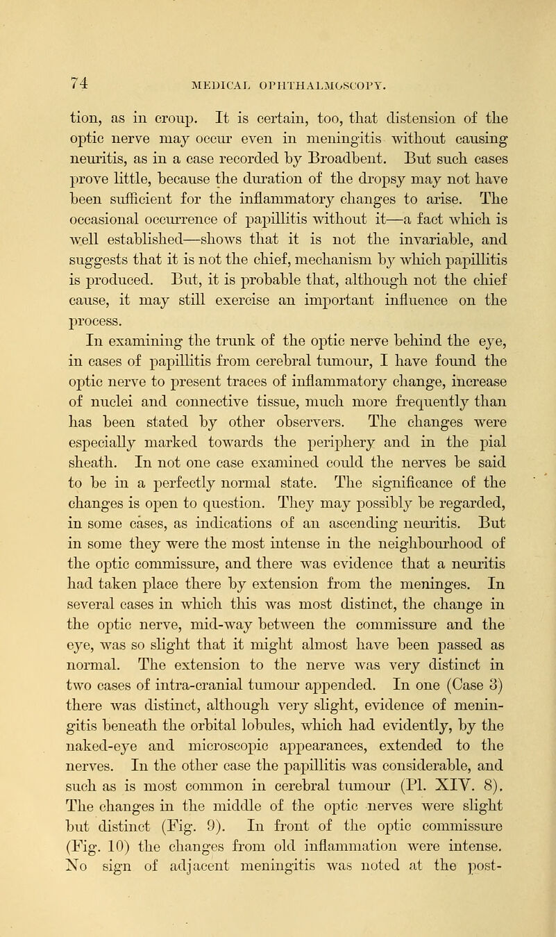 tion, as in croup. It is certain, too, that distension of the optic nerve may occur even in meningitis without causing neuritis, as in a case recorded by Broadbent. But such cases prove little, because the duration of the dropsy may not have been sufficient for the inflammatory changes to arise. The occasional occurrence of papillitis without it—a fact which is well established—shows that it is not the invariable, and suggests that it is not the chief, mechanism hy which papillitis is produced. But, it is probable that, although not the chief cause, it may still exercise an important influence on the process. In examining the trunk of the optic nerve behind the eye, in cases of papillitis from cerebral tumour, I have found the optic nerve to present traces of inflammatory change, increase of nuclei and connective tissue, much more frequently than has been stated by other observers. The changes were especially marked towards the periphery and in the pial sheath. In not one case examined could the nerves be said to be in a perfectly normal state. The significance of the changes is open to question. They may possibly be regarded, in some cases, as indications of an ascending neuritis. But in some they were the most intense in the neighbourhood of the optic commissure, and there was evidence that a neuritis had taken place there by extension from the meninges. In several cases in which this was most distinct, the change in the optic nerve, mid-way between the commissure and the eye, was so slight that it might almost have been passed as normal. The extension to the nerve was very distinct in two cases of intra-cranial tumour appended. In one (Case 3) there was distinct, although very slight, evidence of menin- gitis beneath the orbital lobules, which had evidently, by the naked-eye and microscopic appearances, extended to the nerves. In the other case the papillitis was considerable, and such as is most common in cerebral tumour (PI. XIY. 8). The changes in the middle of the optic nerves were slight but distinct (Fig. 9). In front of the optic commissure (Fig. 10) the changes from old inflammation were intense. No sign of adjacent meningitis was noted at the post-