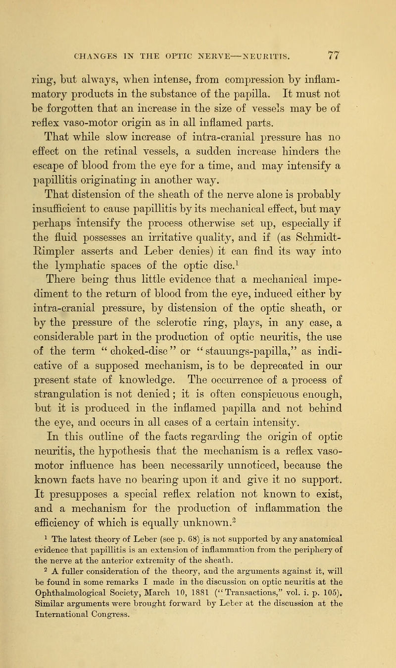 ring, but always, when intense, from compression by inflam- matory products in the substance of the papilla. It must not be forgotten that an increase in the size of vessels may be of reflex vaso-motor origin as in all inflamed parts. That while slow increase of intra-cranial pressure has no effect on the retinal vessels, a sudden increase hinders the escape of blood from the eye for a time, and may intensify a papillitis originating in another way. That distension of the sheath of the nerve alone is probably insufficient to cause papillitis by its mechanical effect, but may perhaps intensify the process otherwise set up, especially if the fluid possesses an irritative quality, and if (as Schmidt- Rimpler asserts and Leber denies) it can find its way into the lymphatic spaces of the optic disc.1 There being thus little evidence that a mechanical impe- diment to the return of blood from the eye, induced either by intra-cranial pressure, by distension of the optic sheath, or by the pressure of the sclerotic ring, plays, in any case, a considerable part in the production of optic neuritis, the use of the term  choked-disc or  stauungs-papilla, as indi- cative of a supposed mechanism, is to be deprecated in our present state of knowledge. The occurrence of a process of strangulation is not denied; it is often conspicuous enough, but it is produced in the inflamed papilla and not behind the eye, and occurs in all cases of a certain intensity. In this outline of the facts regarding the origin of optie neuritis, the hypothesis that the mechanism is a reflex vaso- motor influence has been necessarily unnoticed, because the known facts have no bearing upon it and give it no support. It presupposes a special reflex relation not known to exist, and a mechanism for the production of inflammation the efficiency of which is equally unknown.3 1 The latest theory of Leber (see p. 68) is not supported by any anatomical evidence that papillitis is an extension of inflammation from the periphery of the nerve at the anterior extremity of the sheath. 2 A fuller consideration of the theory, and the arguments against it, will be found in some remarks I made in the discussion on optic neuritis at the Ophthalmological Society, March 10, 1881 (Transactions, vol. i. p. 105). Similar arguments were brought forward by Leber at the discussion at the International Congress.