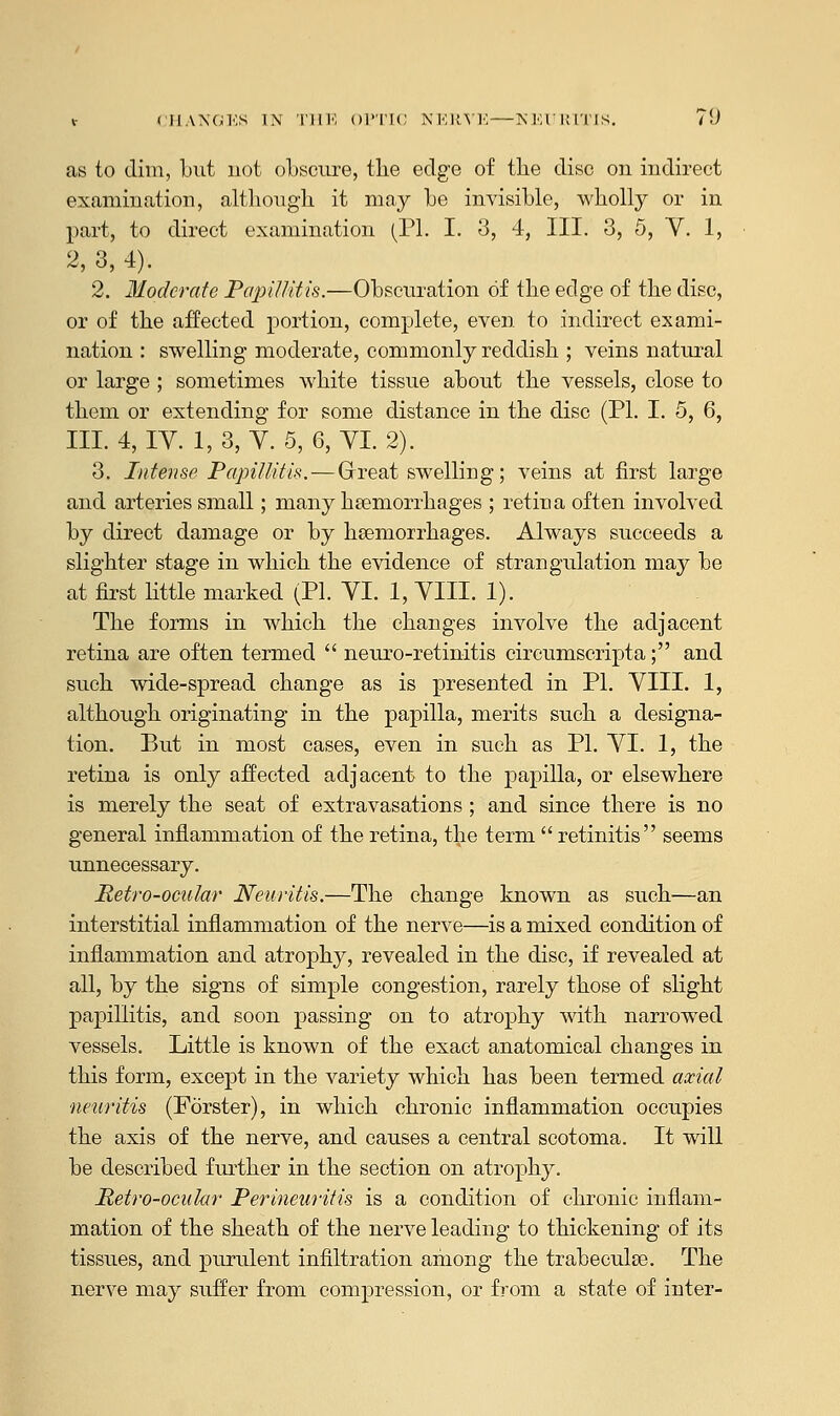 as to dim, but not obscure, the edge of tlie disc on indirect examination, although it may be invisible, wholly or in part, to direct examination (PI. I. 3, 4, III. 3, 5, V. 1, 2, 3, 4). 2. Moderate Papillitis.—Obscuration of the edge of the disc, or of the affected portion, complete, even to indirect exami- nation : swelling moderate, commonly reddish ; veins natural or large ; sometimes white tissue about the vessels, close to them or extending for some distance in the disc (PL I. 5, 6, III. 4, IY. 1, 3, V. 5, 6, VI. 2). 3. Intense Papillitis. — Great swelling; veins at first large and arteries small; many haemorrhages ; retina often involved by direct damage or by haemorrhages. Always succeeds a slighter stage in which the evidence of strangulation may be at first little marked (PI. YI. 1, VIII. 1). The forms in which the changes involve the adjacent retina are often termed  neuro-retinitis circumscripta; and such wide-spread change as is presented in PI. VIII. 1, although originating in the papilla, merits such a designa- tion. But in most cases, even in such as PI. VI. 1, the retina is only affected adjacent to the papilla, or elsewhere is merely the seat of extravasations ; and since there is no general inflammation of the retina, the term  retinitis seems unnecessary. Metro-ocular Neuritis.—The change known as such—an interstitial inflammation of the nerve—is a mixed condition of inflammation and atrophy, revealed in the disc, if revealed at all, by the signs of simple congestion, rarely those of slight papillitis, and soon passing on to atrophy with narrowed vessels. Little is known of the exact anatomical changes in this form, except in the variety which has been termed axial neuritis (Forster), in which chronic inflammation occupies the axis of the nerve, and causes a central scotoma. It will be described further in the section on atrophy. Retro-ocular Perineuritis is a condition of chronic inflam- mation of the sheath of the nerve leading to thickening of its tissues, and purulent infiltration among the trabeculse. The nerve may suffer from compression, or from a state of inter-