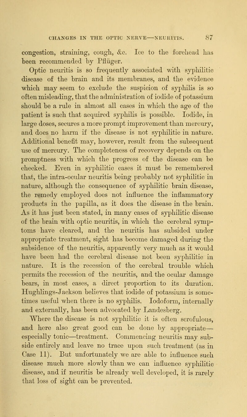 congestion, straining, cough, &c. Ice to the forehead has been recommended by Pfliiger. Optic neuritis is so frequently associated with syphilitic disease of the brain and its membranes, and the evidence which may seem to exclude the suspicion of syphilis is so often misleading, that the administration of iodide of potassium should be a rule in almost all cases in which the age of the patient is such that acquired syphilis is possible. Iodide, in large doses, secures a more prompt improvement than mercury, and does no harm if the disease is not syphilitic in nature. Additional benefit may, however, result from the subsequent use of mercury. The completeness of recovery depends on the promptness with which the progress of the disease can be checked. Even in syphilitic cases it must be remembered that, the intra-ocular neuritis being probably not syphilitic in nature, although the consequence of syphilitic brain disease, the remedy employed does not influence the inflammatory products in the papilla, as it does the disease in the brain. As it has just been stated, in many cases of syphilitic disease of the brain with optic neuritis, in which the cerebral symp- toms have cleared, and the neuritis has subsided under appropriate treatment, sight has become damaged during the subsidence of the neuritis, apparently very much as it would have been had the cerebral disease not been syphilitic in nature. It is the recession of the cerebral trouble which permits the recession of the neuritis, and the ocular damage bears, in most cases, a direct proportion to its duration. Hughlings-Jackson believes that iodide of potassium is some- times useful when there is no syphilis. Iodoform, internally and externally, has been advocated by Landesberg. Where the disease is not syphilitic it is often scrofulous, and here also great good can be done by appropriate— especially tonic—treatment. Commencing neuritis may sub- side entirely and leave no trace upon such treatment (as in Case 11). But unfortunately we are able to influence such disease much more slowly than we can influence syphilitic disease, and if neuritis be already well developed, it is rarely that loss of sight can be prevented.