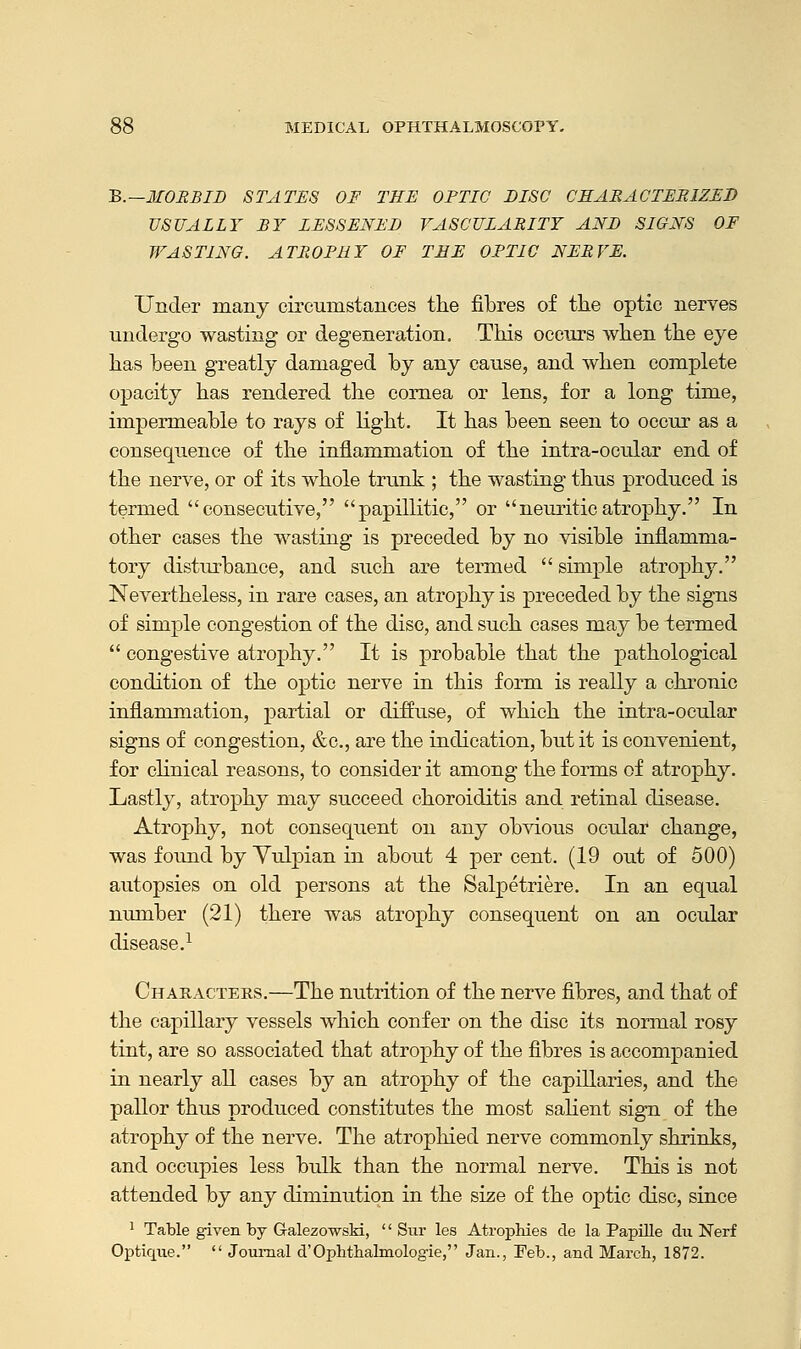 B.—MORBID STATES OF THE OPTIC DISC CHARACTERIZED USUALLY BY LESSENED VASCULARITY AND SIGNS OF WASTING. ATROPHY OF THE OPTIC NERVE. Under many circumstances the fibres of the optic nerves undergo wasting or degeneration. This occurs when the eye has been greatly damaged by any cause, and when complete opacity has rendered the cornea or lens, for a long time, impermeable to rays of light. It has been seen to occur as a consequence of the inflammation of the intra-ocular end of the nerve, or of its whole trunk ; the wasting thus produced is termed consecutive, papillitic, or neuriticatrophy. In other cases the wasting is preceded by no visible inflamma- tory disturbance, and such are termed  simple atrophy. Nevertheless, in rare cases, an atrophy is preceded by the signs of simple congestion of the disc, and such cases may be termed  congestive atrophy. It is probable that the pathological condition of the optic nerve in this form is really a chronic inflammation, partial or diffuse, of which the intra-ocular signs of congestion, &c, are the indication, but it is convenient, for clinical reasons, to consider it among the forms of atrophy. Lastly, atrophy may succeed choroiditis and retinal disease. Atrophy, not consequent on any obvious ocular change, was found by Yulpian in about 4 per cent. (19 out of 500) autopsies on old persons at the Salpetriere. In an equal number (21) there was atrophy consequent on an ocular disease.1 Characters.—The nutrition of the nerve fibres, and that of the capillary vessels which confer on the disc its normal rosy tint, are so associated that atrophy of the fibres is accompanied in nearly all cases by an atrophy of the capillaries, and the pallor thus produced constitutes the most salient sign of the atrophy of the nerve. The atrophied nerve commonly shrinks, and occupies less bulk than the normal nerve. This is not attended by any diminution in the size of the optic disc, since 1 Table given by Galezowski, '' Sur les Atrophies de la Papille dn Nerf Optique.  Journal d'Ophthalmologic, Jan., Feb., and March, 1872.