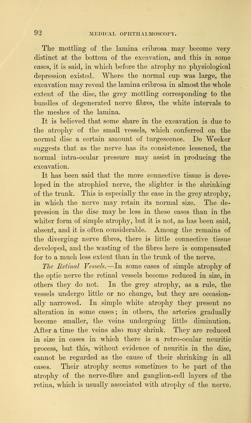 The mottling of the lamina cribrosa may become very distinct at the bottom of the excavation, and this in some cases, it is said, in which before the atrophy no physiological depression existed. Where the normal cup was large, the excavation may reveal the lamina cribrosa in almost the whole extent of the disc, the grey mottling corresponding to the bundles of degenerated nerve fibres, the white intervals to the meshes of the lamina. It is believed that some share in the excavation is due to the atrophy of the small vessels, which conferred on the normal disc a certain amount of turgescence. De Wecker suggests that as the nerve has its consistence lessened, the normal intra-ocular pressure may assist in producing the excavation. It has been said that the more connective tissue is deve- loped in the atrophied nerve, the slighter is the shrinking of the trunk. This is especially the case in the grey atrophy, in which the nerve may retain its normal size. The de- pression in the disc may be less in these cases than in the whiter form of simple atrophy, but it is not, as has been said, absent, and it is often considerable. Among the remains of the diverging nerve fibres, there is little connective tissue developed, and the wasting of the fibres here is compensated for to a much less extent than in the trunk of the nerve. The Retinal Vessels.—In some cases of simple atrophy of the optic nerve the retinal vessels become reduced in size, in others they do not. In the grey atrophy, as a rule, the vessels undergo little or no change, but they are occasion- ally narrowed. In simple white atrophy they present no alteration in some cases; in others, the arteries gradually become smaller, the veins undergoing little diminution. After a time the veins also may shrink. They are reduced in size in cases in which there is a retro-ocular neuritic process, but this, without evidence of neuritis in the disc, cannot be regarded as the cause of their shrinking in all cases. Their atrophy seems sometimes to be part of the atrophy of the nerve-fibre and ganglion-cell layers of the retina, which is usually associated with atrophy of the nerve.