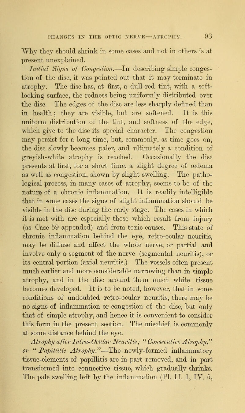 Why they should shrink in some cases and not in others is at present unexplained. Initial Signs of Congestion.—In describing simple conges- tion of the disc, it was pointed out that it may terminate in atrophy. The disc has, at first, a dull-red tint, with a soft- looking surface, the redness being uniformly distributed over the disc. The edges of the disc are less sharply defined than in health; they are visible, but are softened. It is this uniform distribution of the tint, and softness of the edge, which give to the disc its special character. The congestion may persist for a long time, but, commonly, as time goes on, the disc slowly becomes paler, and rdtimately a condition of greyish-white atrophy is reached. Occasionally the disc presents at first, for a short time, a slight degree of oedema as well as congestion, shown by slight swelling. The patho- logical process, in many cases of atrophy, seems to be of the nature of a chronic inflammation. It is readily intelligible that in some cases the signs of slight inflammation should be visible in the disc during the early stage. The cases in which it is met with are especially those which result from injury (as Case 59 appended) and from toxic causes. This state of chronic inflammation behind the eye, retro-ocular neuritis, may be diffuse and affect the whole nerve, or partial and involve only a segment of the nerve (segmental neuritis), or its central portion (axial neuritis.) The vessels often present much earlier and more considerable narrowing than in simple atrophy, and in the disc around them much white tissue becomes developed. It is to be noted, however, that in some conditions of undoubted retro-ocular neuritis, there may be no signs of inflammation or congestion of the disc, but only that of simple atrophy, and hence it is convenient to consider this form in the present section. The mischief is commonly at some distance behind the eye. Atrophy after Intra-Ocular Neuritis;  Consecutive Atrophy or  Papillitic Atrophy.—The newly-formed inflammatory tissue-elements of papillitis are in part removed, and in part transformed into connective tissue, which gradually shrinks. The pale swelling left by the inflammation (PI. II. 1, IV. 5,