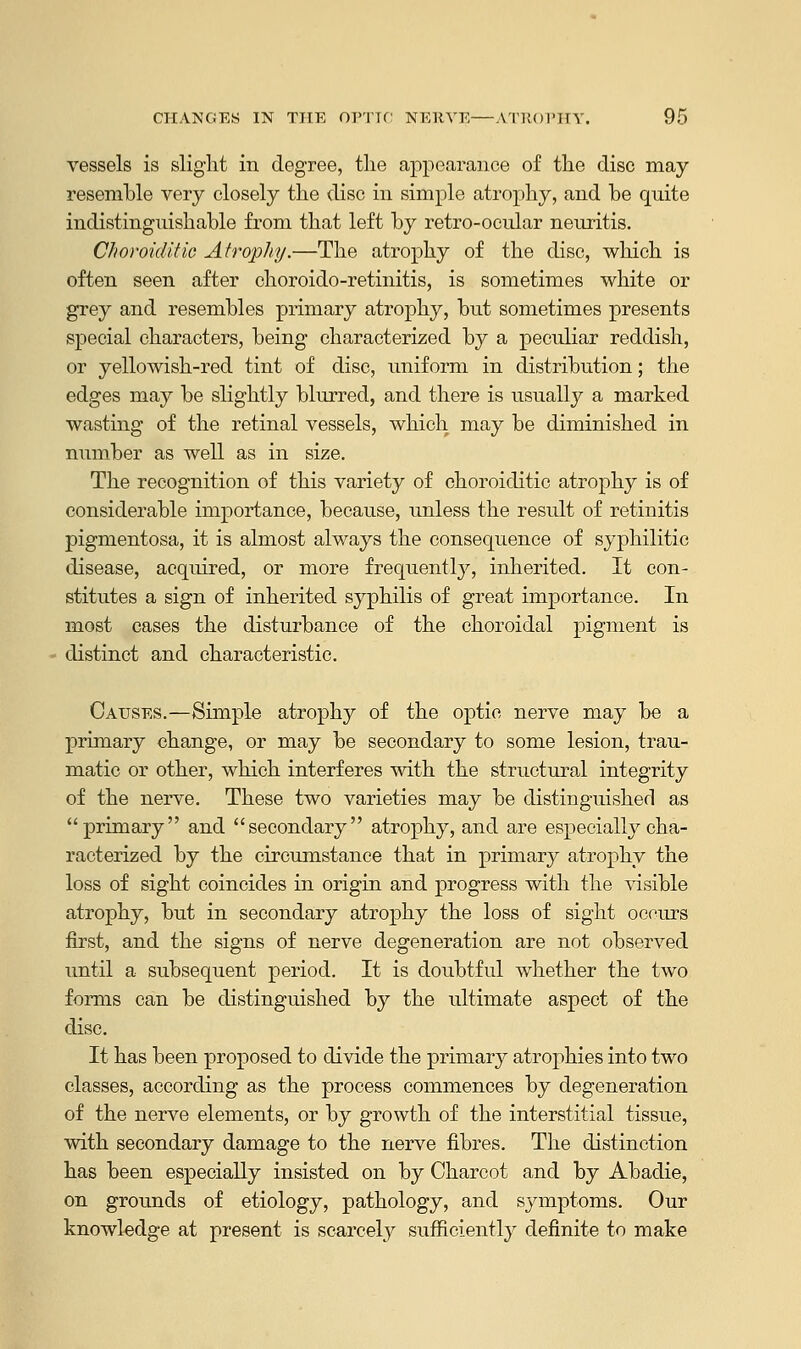 vessels is slight in degree, the appearance of the disc may- resemble very closely the disc in simple atrophy, and be quite indistinguishable from that left by retro-ocular neuritis. Choroiditie Atrophy.—The atrophy of the disc, which is often seen after choroido-retinitis, is sometimes white or grey and resembles primary atrophy, but sometimes presents special characters, being characterized by a peculiar reddish, or yellowish-red tint of disc, uniform in distribution; the edges may be slightly blurred, and there is usually a marked wasting of the retinal vessels, which may be diminished in number as well as in size. The recognition of this variety of choroiditie atrophy is of considerable importance, because, unless the result of retinitis pigmentosa, it is almost always the consequence of syphilitic disease, acquired, or more frequently, inherited. It con- stitutes a sign of inherited syphilis of great importance. In most cases the disturbance of the choroidal pigment is distinct and characteristic. Causes.—Simple atrophy of the optic nerve may be a primary change, or may be secondary to some lesion, trau- matic or other, which interferes with the structural integrity of the nerve. These two varieties may be distinguished as primary and secondary atrophy, and are especially cha- racterized by the circumstance that in primary atrophy the loss of sight coincides in origin and progress with the visible atrophy, but in secondary atrophy the loss of sight occurs first, and the signs of nerve degeneration are not observed until a subsequent period. It is doubtful whether the two forms can be distinguished by the ultimate aspect of the disc. It has been proposed to divide the primary atrophies into two classes, according as the process commences by degeneration of the nerve elements, or by growth of the interstitial tissue, with secondary damage to the nerve fibres. The distinction has been especially insisted on by Charcot and by Abadie, on grounds of etiology, pathology, and symptoms. Our knowledge at present is scarcely sufficiently definite to make