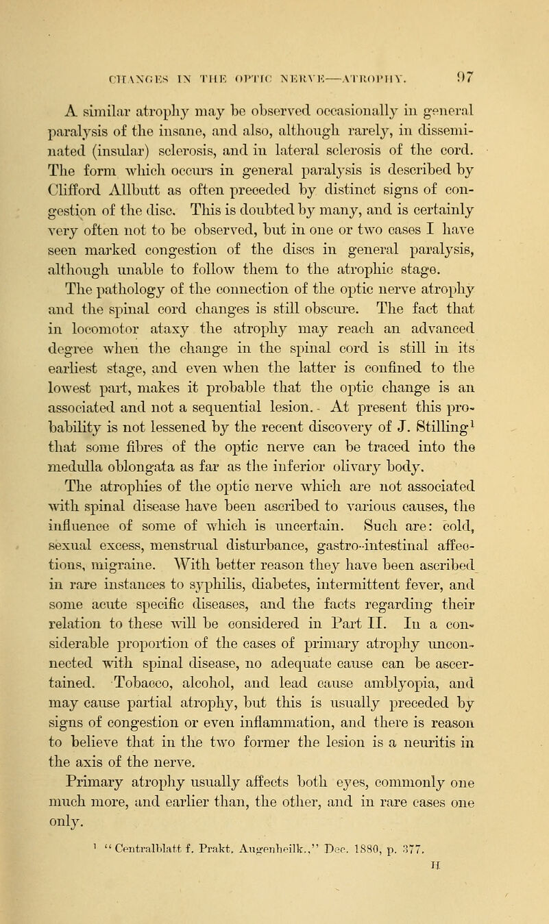 A similar atrophy may be observed occasionally in general paralysis of the insane, and also, although rarely, in dissemi- nated (insular) sclerosis, and in lateral sclerosis of the cord. The form which occurs in general paralysis is described by Clifford Allbutt as often preceded by distinct signs of con- gestion of the disc. This is doubted by many, and is certainly very often not to be observed, but in one or two cases I have seen marked congestion of the discs in general paralysis, although unable to follow them to the atrophic stage. The pathology of the connection of the optic nerve atrophy and the spinal cord changes is still obscure. The fact that in locomotor ataxy the atrophy may reach an advanced degree when the change in the spinal cord is still in its earliest stage, and even when the latter is confined to the lowest part, makes it probable that the optic change is an associated and not a sequential lesion. - At present this pro- bability is not lessened by the recent discovery of J. Stilling1 that some fibres of the optic nerve can be traced into the medulla oblongata as far as the inferior olivary body. The atrophies of the optic nerve which are not associated with spinal disease have been ascribed to various causes, the influence of some of which is uncertain. Such are: cold, sexual excess, menstrual disturbance, gastrointestinal affeo- tions, migraine. With better reason they have been ascribed in rare instances to syphilis, diabetes, intermittent fever, and some acute specific diseases, and the facts regarding their relation to these will be considered in Part II. In a con- siderable proportion of the cases of primary atrophy uncon- nected with spinal disease, no adequate cause can be ascer- tained. Tobacco, alcohol, and lead cause amblyopia, and may cause partial atrophy, but this is usually preceded by signs of congestion or even inflammation, and there is reason to believe that in the two former the lesion is a neuritis in the axis of the nerve. Primary atrophy usually affects both eyes, commonly one much more, and earlier than, the other, and in rare cases one only. 1  Centralblatt f. Prakt. Au»-enlieilk., Dec. 1880, p. 377. If